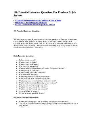 100 Potential Interview Questions For Freshers & Job
Seekers.
 13 Interview Questions to access Candidate's True qualities
 Questions To Ask During HR Interviews
 50 Most Common HR Interview Questions Answers
100 Potential Interview Questions
While there are as many different possible interview questions as there are interviewers,
it always helps to be ready for anything. So we've prepared a list of 100 potential
interview questions. Will you face them all? We pray no interviewer would be that cruel.
Will you face a few? Probably. Will you be well-served by being ready even if you're not
asked these exact questions? Absolutely.
Basic Interview Questions:
 Tell me about yourself.
 What are your strengths?
 What are your weaknesses?
 Why do you want this job?
 Where would you like to be in your career five years from now?
 What's your ideal company?
 What attracted you to this company?
 Why should we hire you?
 What did you like least about your last job?
 When were you most satisfied in your job?
 What can you do for us that other candidates can't?
 What were the responsibilities of your last position?
 Why are you leaving your present job?
 What do you know about this industry?
 What do you know about our company?
 Are you willing to relocate?
 Do you have any questions for me?
Behavioral Interview Questions:
 What was the last project you headed up, and what was its outcome?
 Give me an example of a time that you felt you went above and beyond the call of
duty at work.
 