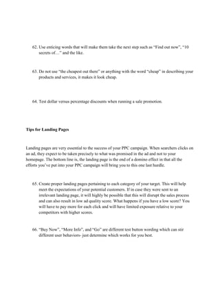 62. Use enticing words that will make them take the next step such as “Find out now”, “10
secrets of…” and the like.
63. Do not use “the cheapest out there” or anything with the word “cheap” in describing your
products and services, it makes it look cheap.
64. Test dollar versus percentage discounts when running a sale promotion.
Tips for Landing Pages
Landing pages are very essential to the success of your PPC campaign. When searchers clicks on
an ad, they expect to be taken precisely to what was promised in the ad and not to your
homepage. The bottom line is, the landing page is the end of a domino effect in that all the
efforts you’ve put into your PPC campaign will bring you to this one last hurdle.
65. Create proper landing pages pertaining to each category of your target. This will help
meet the expectations of your potential customers. If in case they were sent to an
irrelevant landing page, it will highly be possible that this will disrupt the sales process
and can also result in low ad quality score. What happens if you have a low score? You
will have to pay more for each click and will have limited exposure relative to your
competitors with higher scores.
66. “Buy Now”, “More Info”, and “Go” are different test button wording which can stir
different user behaviors- just determine which works for you best.
 