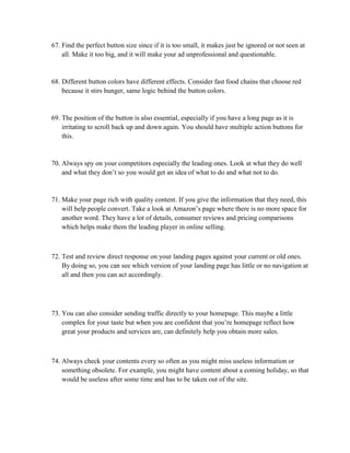 67. Find the perfect button size since if it is too small, it makes just be ignored or not seen at
all. Make it too big, and it will make your ad unprofessional and questionable.
68. Different button colors have different effects. Consider fast food chains that choose red
because it stirs hunger, same logic behind the button colors.
69. The position of the button is also essential, especially if you have a long page as it is
irritating to scroll back up and down again. You should have multiple action buttons for
this.
70. Always spy on your competitors especially the leading ones. Look at what they do well
and what they don’t so you would get an idea of what to do and what not to do.
71. Make your page rich with quality content. If you give the information that they need, this
will help people convert. Take a look at Amazon’s page where there is no more space for
another word. They have a lot of details, consumer reviews and pricing comparisons
which helps make them the leading player in online selling.
72. Test and review direct response on your landing pages against your current or old ones.
By doing so, you can see which version of your landing page has little or no navigation at
all and then you can act accordingly.
73. You can also consider sending traffic directly to your homepage. This maybe a little
complex for your taste but when you are confident that you’re homepage reflect how
great your products and services are, can definitely help you obtain more sales.
74. Always check your contents every so often as you might miss useless information or
something obsolete. For example, you might have content about a coming holiday, so that
would be useless after some time and has to be taken out of the site.
 