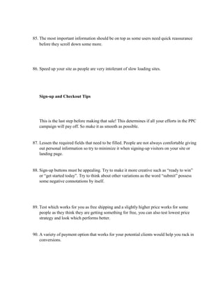 85. The most important information should be on top as some users need quick reassurance
before they scroll down some more.
86. Speed up your site as people are very intolerant of slow loading sites.
Sign-up and Checkout Tips
This is the last step before making that sale! This determines if all your efforts in the PPC
campaign will pay off. So make it as smooth as possible.
87. Lessen the required fields that need to be filled. People are not always comfortable giving
out personal information so try to minimize it when signing-up visitors on your site or
landing page.
88. Sign-up buttons must be appealing. Try to make it more creative such as “ready to win”
or “get started today”. Try to think about other variations as the word “submit” possess
some negative connotations by itself.
89. Test which works for you as free shipping and a slightly higher price works for some
people as they think they are getting something for free, you can also test lowest price
strategy and look which performs better.
90. A variety of payment option that works for your potential clients would help you rack in
conversions.
 