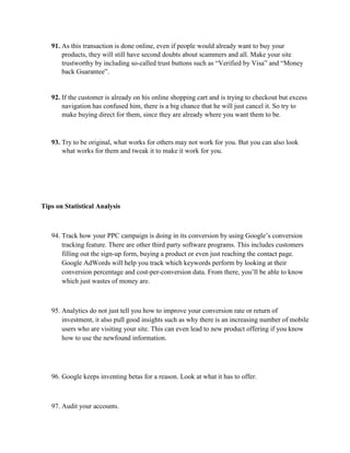 91. As this transaction is done online, even if people would already want to buy your
products, they will still have second doubts about scammers and all. Make your site
trustworthy by including so-called trust buttons such as “Verified by Visa” and “Money
back Guarantee”.
92. If the customer is already on his online shopping cart and is trying to checkout but excess
navigation has confused him, there is a big chance that he will just cancel it. So try to
make buying direct for them, since they are already where you want them to be.
93. Try to be original, what works for others may not work for you. But you can also look
what works for them and tweak it to make it work for you.
Tips on Statistical Analysis
94. Track how your PPC campaign is doing in its conversion by using Google’s conversion
tracking feature. There are other third party software programs. This includes customers
filling out the sign-up form, buying a product or even just reaching the contact page.
Google AdWords will help you track which keywords perform by looking at their
conversion percentage and cost-per-conversion data. From there, you’ll be able to know
which just wastes of money are.
95. Analytics do not just tell you how to improve your conversion rate or return of
investment, it also pull good insights such as why there is an increasing number of mobile
users who are visiting your site. This can even lead to new product offering if you know
how to use the newfound information.
96. Google keeps inventing betas for a reason. Look at what it has to offer.
97. Audit your accounts.
 