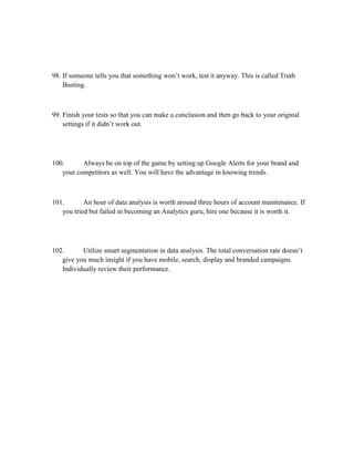 98. If someone tells you that something won’t work, test it anyway. This is called Truth
Busting.
99. Finish your tests so that you can make a conclusion and then go back to your original
settings if it didn’t work out.
100. Always be on top of the game by setting up Google Alerts for your brand and
your competitors as well. You will have the advantage in knowing trends.
101. An hour of data analysis is worth around three hours of account maintenance. If
you tried but failed in becoming an Analytics guru, hire one because it is worth it.
102. Utilize smart segmentation in data analysis. The total conversation rate doesn’t
give you much insight if you have mobile, search, display and branded campaigns.
Individually review their performance.
 