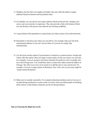 17. MySpace also has their own display ad builder, they also offer the ability to target
audience based on interests and by parental status.
18. In LinkedIn, you can choose your target audience based on the job role, company size,
sector, and even seniority or experience. They also provide a link at the bottom of their
text ads directly to the person who made the ad, boosting credibility.
19. A great chunk of the population is using Gmail, give them a piece of you advertisement.
20. Remember to advertise only where you can deliver. For example, hide your ads from
international audience if you can’t service them or if you do not simply ship
internationally.
21. Use the local searches option if your business is limited to a certain location. Google and
Yahoo offer this option when you input a certain radius of who you want to see your ads.
For example, if you are trying to sell fitness franchise but prefers to sell it to people who
are in the Chicago area. You would then select a certain mile radius around an address in
Chicago. The other way to do a local search is to add the area to your search term. For
example, if you are a carpet cleaner in Rochester, New York, one of your terms might be
“carpet cleaner Rochester”.
22. Make sure to consider seasonality. For example educational products and services are at
its peak during enrollment or exams week or at times when you think people are thinking
about school, or that holiday ornaments are the hit during holidays.
Tips on Choosing the Right Keywords
 