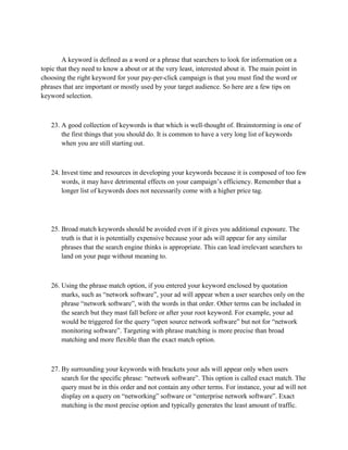 A keyword is defined as a word or a phrase that searchers to look for information on a
topic that they need to know a about or at the very least, interested about it. The main point in
choosing the right keyword for your pay-per-click campaign is that you must find the word or
phrases that are important or mostly used by your target audience. So here are a few tips on
keyword selection.
23. A good collection of keywords is that which is well-thought of. Brainstorming is one of
the first things that you should do. It is common to have a very long list of keywords
when you are still starting out.
24. Invest time and resources in developing your keywords because it is composed of too few
words, it may have detrimental effects on your campaign’s efficiency. Remember that a
longer list of keywords does not necessarily come with a higher price tag.
25. Broad match keywords should be avoided even if it gives you additional exposure. The
truth is that it is potentially expensive because your ads will appear for any similar
phrases that the search engine thinks is appropriate. This can lead irrelevant searchers to
land on your page without meaning to.
26. Using the phrase match option, if you entered your keyword enclosed by quotation
marks, such as “network software”, your ad will appear when a user searches only on the
phrase “network software”, with the words in that order. Other terms can be included in
the search but they mast fall before or after your root keyword. For example, your ad
would be triggered for the query “open source network software” but not for “network
monitoring software”. Targeting with phrase matching is more precise than broad
matching and more flexible than the exact match option.
27. By surrounding your keywords with brackets your ads will appear only when users
search for the specific phrase: “network software”. This option is called exact match. The
query must be in this order and not contain any other terms. For instance, your ad will not
display on a query on “networking” software or “enterprise network software”. Exact
matching is the most precise option and typically generates the least amount of traffic.
 