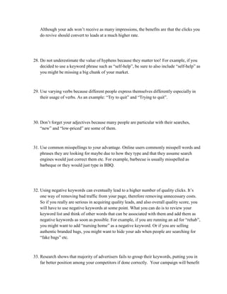 Although your ads won’t receive as many impressions, the benefits are that the clicks you
do revive should convert to leads at a much higher rate.
28. Do not underestimate the value of hyphens because they matter too! For example, if you
decided to use a keyword phrase such as “self-help”, be sure to also include “self-help” as
you might be missing a big chunk of your market.
29. Use varying verbs because different people express themselves differently especially in
their usage of verbs. As an example: “Try to quit” and “Trying to quit”.
30. Don’t forget your adjectives because many people are particular with their searches,
“new” and “low-priced” are some of them.
31. Use common misspellings to your advantage. Online users commonly misspell words and
phrases they are looking for maybe due to how they type and that they assume search
engines would just correct them etc. For example, barbecue is usually misspelled as
barbeque or they would just type in BBQ.
32. Using negative keywords can eventually lead to a higher number of quality clicks. It’s
one way of removing bad traffic from your page, therefore removing unnecessary costs.
So if you really are serious in acquiring quality leads, and also overall quality score, you
will have to use negative keywords at some point. What you can do is to review your
keyword list and think of other words that can be associated with them and add them as
negative keywords as soon as possible. For example, if you are running an ad for “rehab”,
you might want to add “nursing home” as a negative keyword. Or if you are selling
authentic branded bags, you might want to hide your ads when people are searching for
“fake bags” etc.
33. Research shows that majority of advertisers fails to group their keywords, putting you in
far better position among your competitors if done correctly. Your campaign will benefit
 