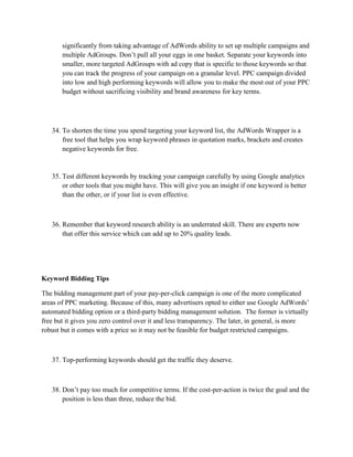 significantly from taking advantage of AdWords ability to set up multiple campaigns and
multiple AdGroups. Don’t pull all your eggs in one basket. Separate your keywords into
smaller, more targeted AdGroups with ad copy that is specific to those keywords so that
you can track the progress of your campaign on a granular level. PPC campaign divided
into low and high performing keywords will allow you to make the most out of your PPC
budget without sacrificing visibility and brand awareness for key terms.
34. To shorten the time you spend targeting your keyword list, the AdWords Wrapper is a
free tool that helps you wrap keyword phrases in quotation marks, brackets and creates
negative keywords for free.
35. Test different keywords by tracking your campaign carefully by using Google analytics
or other tools that you might have. This will give you an insight if one keyword is better
than the other, or if your list is even effective.
36. Remember that keyword research ability is an underrated skill. There are experts now
that offer this service which can add up to 20% quality leads.
Keyword Bidding Tips
The bidding management part of your pay-per-click campaign is one of the more complicated
areas of PPC marketing. Because of this, many advertisers opted to either use Google AdWords’
automated bidding option or a third-party bidding management solution. The former is virtually
free but it gives you zero control over it and less transparency. The later, in general, is more
robust but it comes with a price so it may not be feasible for budget restricted campaigns.
37. Top-performing keywords should get the traffic they deserve.
38. Don’t pay too much for competitive terms. If the cost-per-action is twice the goal and the
position is less than three, reduce the bid.
 