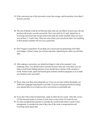 39. If the conversion rate of the keywords is twice the average, and the position is less than 3,
increase your bid.
40. The rule of thumb is that do not bid more than what you can afford. In most cases, the top
position will not give you the most profit. Don’t just settle for #1 rank. Spend time in
reviewing conversion and cost-per-action and study the results carefully when you move
your ad from 1, 3 and 4 slots. There are cases where your conversions don’t owe anything
to their position and that will save you a great deal.
41. Don’t forget to experiment. If you think you’re keywords are performing well within
your budget, it doesn’t mean you will just stop there. Optimizing for clicks can still drive
sales.
42. After making a conversion, you should not forget to look at the customer’s true
marketing value. You should work to increase his post-value sale. From there you can
make a much better bidding decision if you already have a picture of the customer’s
worth. Nurture leads, upsell and launch great customer retention programs so as to make
your business more successful.
43. Know what your floor and ceiling bids are. If you are not sure of these thresholds, use
AdWords Campaign Experiments to test bids. It can be extremely powerful in honing
your optimal bids so as to help you drive conversions at a profitable rate.
44. If you don’t like to bid on brand terms, study its effect for two weeks. After that, review
if it has increases leads or revenue. It costs more so test it first if it works for you.
45. It is also considered best practice to consider the overall trends when it comes to bid
management. It considers the time of day, day of the week, average position and
reviewing search query data.
 