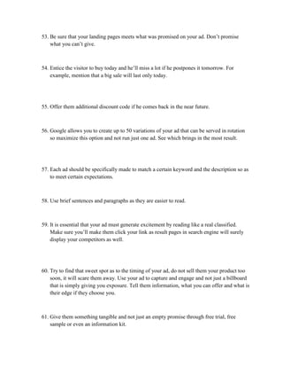 53. Be sure that your landing pages meets what was promised on your ad. Don’t promise
what you can’t give.
54. Entice the visitor to buy today and he’ll miss a lot if he postpones it tomorrow. For
example, mention that a big sale will last only today.
55. Offer them additional discount code if he comes back in the near future.
56. Google allows you to create up to 50 variations of your ad that can be served in rotation
so maximize this option and not run just one ad. See which brings in the most result.
57. Each ad should be specifically made to match a certain keyword and the description so as
to meet certain expectations.
58. Use brief sentences and paragraphs as they are easier to read.
59. It is essential that your ad must generate excitement by reading like a real classified.
Make sure you’ll make them click your link as result pages in search engine will surely
display your competitors as well.
60. Try to find that sweet spot as to the timing of your ad, do not sell them your product too
soon, it will scare them away. Use your ad to capture and engage and not just a billboard
that is simply giving you exposure. Tell them information, what you can offer and what is
their edge if they choose you.
61. Give them something tangible and not just an empty promise through free trial, free
sample or even an information kit.
 