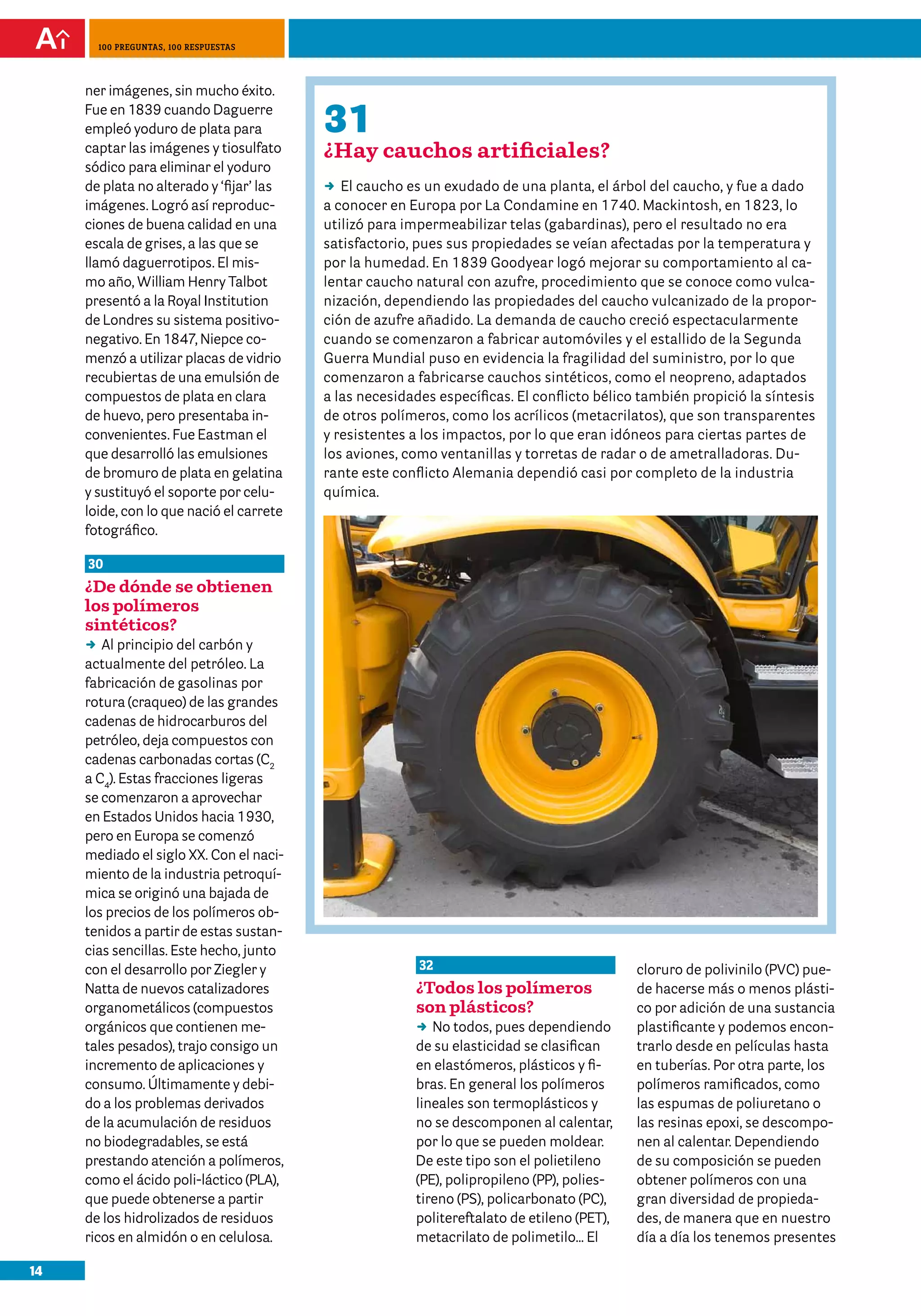 14
100 preguntas, 100 respuestas
32
¿Todos los polímeros
son plásticos?
DD No todos, pues dependiendo
de su elasticidad se clasifican
en elastómeros, plásticos y fi-
bras. En general los polímeros
lineales son termoplásticos y
no se descomponen al calentar,
por lo que se pueden moldear.
De este tipo son el polietileno
(PE), polipropileno (PP), polies-
tireno (PS), policarbonato (PC),
politereftalato de etileno (PET),
metacrilato de polimetilo… El
cloruro de polivinilo (PVC) pue-
de hacerse más o menos plásti-
co por adición de una sustancia
plastificante y podemos encon-
trarlo desde en películas hasta
en tuberías. Por otra parte, los
polímeros ramificados, como
las espumas de poliuretano o
las resinas epoxi, se descompo-
nen al calentar. Dependiendo
de su composición se pueden
obtener polímeros con una
gran diversidad de propieda-
des, de manera que en nuestro
día a día los tenemos presentes
ner imágenes, sin mucho éxito.
Fue en 1839 cuando Daguerre
empleó yoduro de plata para
captar las imágenes y tiosulfato
sódico para eliminar el yoduro
de plata no alterado y ‘fijar’ las
imágenes. Logró así reproduc-
ciones de buena calidad en una
escala de grises, a las que se
llamó daguerrotipos. El mis-
mo año, William Henry Talbot
presentó a la Royal Institution
de Londres su sistema positivo-
negativo. En 1847, Niepce co-
menzó a utilizar placas de vidrio
recubiertas de una emulsión de
compuestos de plata en clara
de huevo, pero presentaba in-
convenientes. Fue Eastman el
que desarrolló las emulsiones
de bromuro de plata en gelatina
y sustituyó el soporte por celu-
loide, con lo que nació el carrete
fotográfico.
30
¿De dónde se obtienen
los polímeros
sintéticos?
DD Al principio del carbón y
actualmente del petróleo. La
fabricación de gasolinas por
rotura (craqueo) de las grandes
cadenas de hidrocarburos del
petróleo, deja compuestos con
cadenas carbonadas cortas (C2
a C4
). Estas fracciones ligeras
se comenzaron a aprovechar
en Estados Unidos hacia 1930,
pero en Europa se comenzó
mediado el siglo XX. Con el naci-
miento de la industria petroquí-
mica se originó una bajada de
los precios de los polímeros ob-
tenidos a partir de estas sustan-
cias sencillas. Este hecho, junto
con el desarrollo por Ziegler y
Natta de nuevos catalizadores
organometálicos (compuestos
orgánicos que contienen me-
tales pesados), trajo consigo un
incremento de aplicaciones y
consumo. Últimamente y debi-
do a los problemas derivados
de la acumulación de residuos
no biodegradables, se está
prestando atención a polímeros,
como el ácido poli-láctico (PLA),
que puede obtenerse a partir
de los hidrolizados de residuos
ricos en almidón o en celulosa.
31
¿Hay cauchos artificiales?
DD El caucho es un exudado de una planta, el árbol del caucho, y fue a dado
a conocer en Europa por La Condamine en 1740. Mackintosh, en 1823, lo
utilizó para impermeabilizar telas (gabardinas), pero el resultado no era
satisfactorio, pues sus propiedades se veían afectadas por la temperatura y
por la humedad. En 1839 Goodyear logó mejorar su comportamiento al ca-
lentar caucho natural con azufre, procedimiento que se conoce como vulca-
nización, dependiendo las propiedades del caucho vulcanizado de la propor-
ción de azufre añadido. La demanda de caucho creció espectacularmente
cuando se comenzaron a fabricar automóviles y el estallido de la Segunda
Guerra Mundial puso en evidencia la fragilidad del suministro, por lo que
comenzaron a fabricarse cauchos sintéticos, como el neopreno, adaptados
a las necesidades específicas. El conflicto bélico también propició la síntesis
de otros polímeros, como los acrílicos (metacrilatos), que son transparentes
y resistentes a los impactos, por lo que eran idóneos para ciertas partes de
los aviones, como ventanillas y torretas de radar o de ametralladoras. Du-
rante este conflicto Alemania dependió casi por completo de la industria
química.
 