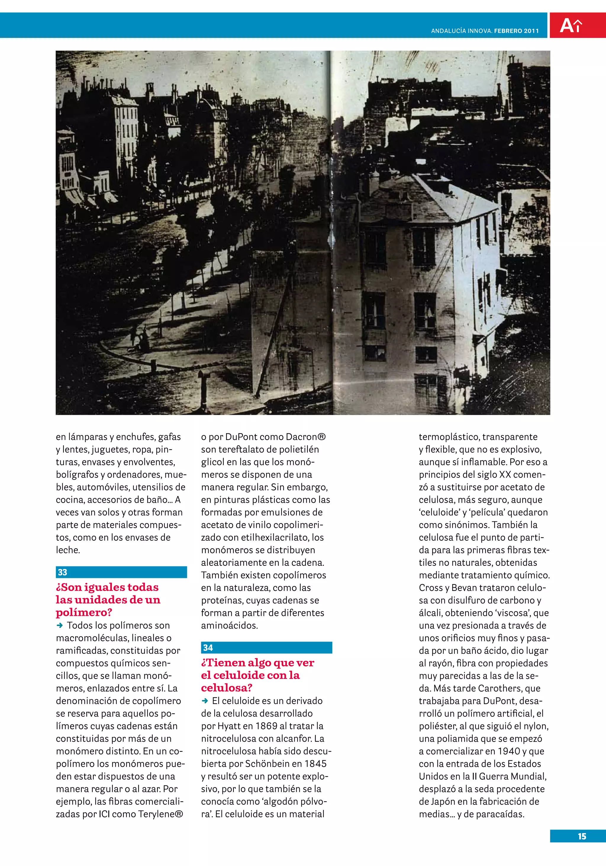 15
Andalucía InNOVA. FEBRERO 2011
termoplástico, transparente
y flexible, que no es explosivo,
aunque sí inflamable. Por eso a
principios del siglo XX comen-
zó a sustituirse por acetato de
celulosa, más seguro, aunque
‘celuloide’ y ‘película’ quedaron
como sinónimos. También la
celulosa fue el punto de parti-
da para las primeras fibras tex-
tiles no naturales, obtenidas
mediante tratamiento químico.
Cross y Bevan trataron celulo-
sa con disulfuro de carbono y
álcali, obteniendo ‘viscosa’, que
una vez presionada a través de
unos orificios muy finos y pasa-
da por un baño ácido, dio lugar
al rayón, fibra con propiedades
muy parecidas a las de la se-
da. Más tarde Carothers, que
trabajaba para DuPont, desa-
rrolló un polímero artificial, el
poliéster, al que siguió el nylon,
una poliamida que se empezó
a comercializar en 1940 y que
con la entrada de los Estados
Unidos en la II Guerra Mundial,
desplazó a la seda procedente
de Japón en la fabricación de
medias… y de paracaídas.
en lámparas y enchufes, gafas
y lentes, juguetes, ropa, pin-
turas, envases y envolventes,
bolígrafos y ordenadores, mue-
bles, automóviles, utensilios de
cocina, accesorios de baño… A
veces van solos y otras forman
parte de materiales compues-
tos, como en los envases de
leche.
33
¿Son iguales todas
las unidades de un
polímero?
DD Todos los polímeros son
macromoléculas, lineales o
ramificadas, constituidas por
compuestos químicos sen-
cillos, que se llaman monó-
meros, enlazados entre sí. La
denominación de copolímero
se reserva para aquellos po-
límeros cuyas cadenas están
constituidas por más de un
monómero distinto. En un co-
polímero los monómeros pue-
den estar dispuestos de una
manera regular o al azar. Por
ejemplo, las fibras comerciali-
zadas por ICI como Terylene®
o por DuPont como Dacron®
son tereftalato de polietilén
glicol en las que los monó-
meros se disponen de una
manera regular. Sin embargo,
en pinturas plásticas como las
formadas por emulsiones de
acetato de vinilo copolimeri-
zado con etilhexilacrilato, los
monómeros se distribuyen
aleatoriamente en la cadena.
También existen copolímeros
en la naturaleza, como las
proteínas, cuyas cadenas se
forman a partir de diferentes
aminoácidos.
34
¿Tienen algo que ver
el celuloide con la
celulosa?
DD El celuloide es un derivado
de la celulosa desarrollado
por Hyatt en 1869 al tratar la
nitrocelulosa con alcanfor. La
nitrocelulosa había sido descu-
bierta por Schönbein en 1845
y resultó ser un potente explo-
sivo, por lo que también se la
conocía como ‘algodón pólvo-
ra’. El celuloide es un material
 