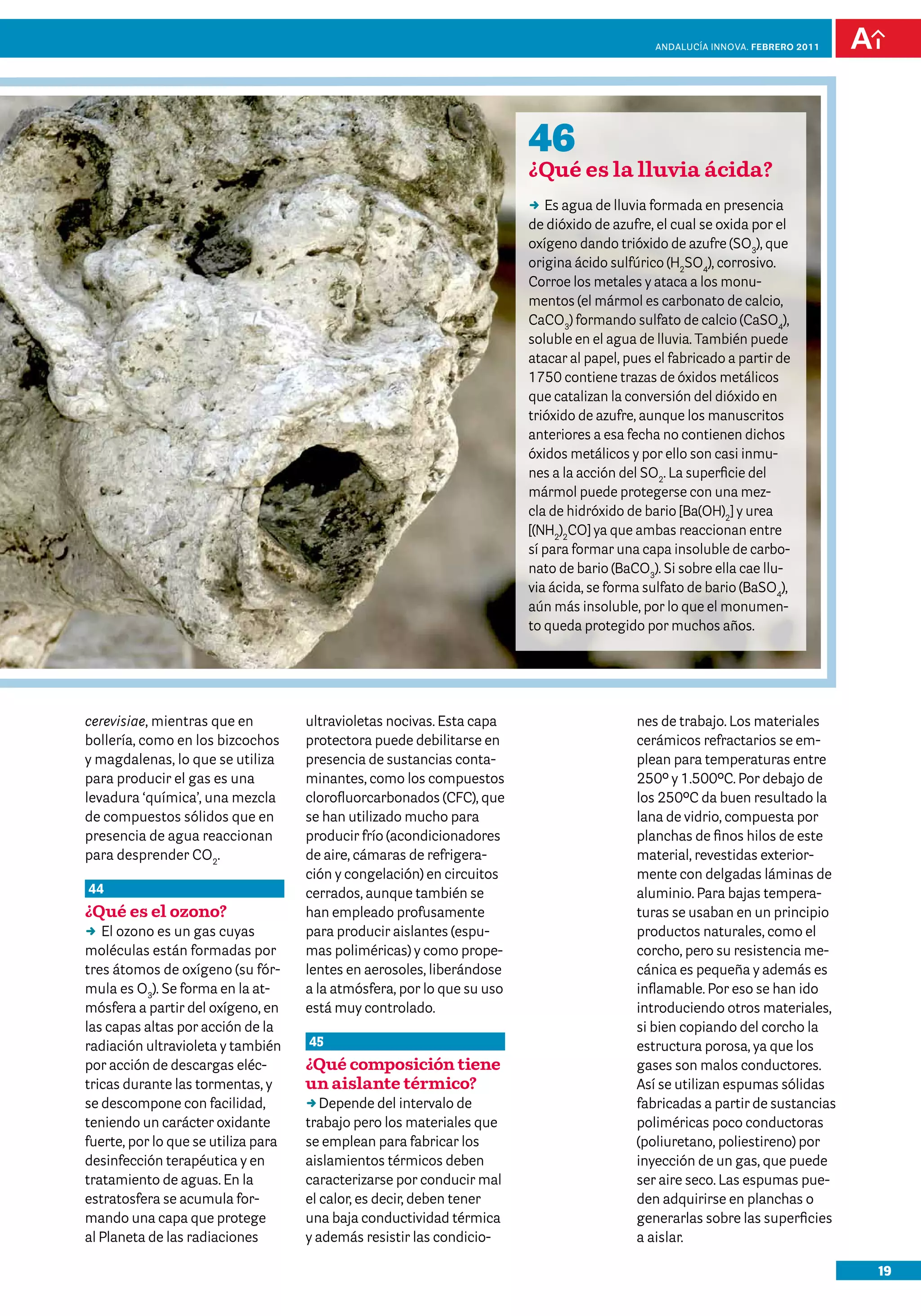 19
Andalucía InNOVA. FEBRERO 2011
cerevisiae, mientras que en
bollería, como en los bizcochos
y magdalenas, lo que se utiliza
para producir el gas es una
levadura ‘química’, una mezcla
de compuestos sólidos que en
presencia de agua reaccionan
para desprender CO2
.
44
¿Qué es el ozono?
DD El ozono es un gas cuyas
moléculas están formadas por
tres átomos de oxígeno (su fór-
mula es O3
). Se forma en la at-
mósfera a partir del oxígeno, en
las capas altas por acción de la
radiación ultravioleta y también
por acción de descargas eléc-
tricas durante las tormentas, y
se descompone con facilidad,
teniendo un carácter oxidante
fuerte, por lo que se utiliza para
desinfección terapéutica y en
tratamiento de aguas. En la
estratosfera se acumula for-
mando una capa que protege
al Planeta de las radiaciones
nes de trabajo. Los materiales
cerámicos refractarios se em-
plean para temperaturas entre
250º y 1.500ºC. Por debajo de
los 250ºC da buen resultado la
lana de vidrio, compuesta por
planchas de finos hilos de este
material, revestidas exterior-
mente con delgadas láminas de
aluminio. Para bajas tempera-
turas se usaban en un principio
productos naturales, como el
corcho, pero su resistencia me-
cánica es pequeña y además es
inflamable. Por eso se han ido
introduciendo otros materiales,
si bien copiando del corcho la
estructura porosa, ya que los
gases son malos conductores.
Así se utilizan espumas sólidas
fabricadas a partir de sustancias
poliméricas poco conductoras
(poliuretano, poliestireno) por
inyección de un gas, que puede
ser aire seco. Las espumas pue-
den adquirirse en planchas o
generarlas sobre las superficies
a aislar.
ultravioletas nocivas. Esta capa
protectora puede debilitarse en
presencia de sustancias conta-
minantes, como los compuestos
clorofluorcarbonados (CFC), que
se han utilizado mucho para
producir frío (acondicionadores
de aire, cámaras de refrigera-
ción y congelación) en circuitos
cerrados, aunque también se
han empleado profusamente
para producir aislantes (espu-
mas poliméricas) y como prope-
lentes en aerosoles, liberándose
a la atmósfera, por lo que su uso
está muy controlado.
45
¿Qué composición tiene
un aislante térmico?
DDDepende del intervalo de
trabajo pero los materiales que
se emplean para fabricar los
aislamientos térmicos deben
caracterizarse por conducir mal
el calor, es decir, deben tener
una baja conductividad térmica
y además resistir las condicio-
46
¿Qué es la lluvia ácida?
DD Es agua de lluvia formada en presencia
de dióxido de azufre, el cual se oxida por el
oxígeno dando trióxido de azufre (SO3
), que
origina ácido sulfúrico (H2
SO4
), corrosivo.
Corroe los metales y ataca a los monu-
mentos (el mármol es carbonato de calcio,
CaCO3
) formando sulfato de calcio (CaSO4
),
soluble en el agua de lluvia. También puede
atacar al papel, pues el fabricado a partir de
1750 contiene trazas de óxidos metálicos
que catalizan la conversión del dióxido en
trióxido de azufre, aunque los manuscritos
anteriores a esa fecha no contienen dichos
óxidos metálicos y por ello son casi inmu-
nes a la acción del SO2
. La superficie del
mármol puede protegerse con una mez-
cla de hidróxido de bario [Ba(OH)2
] y urea
[(NH2
)2
CO] ya que ambas reaccionan entre
sí para formar una capa insoluble de carbo-
nato de bario (BaCO3
). Si sobre ella cae llu-
via ácida, se forma sulfato de bario (BaSO4
),
aún más insoluble, por lo que el monumen-
to queda protegido por muchos años.
 