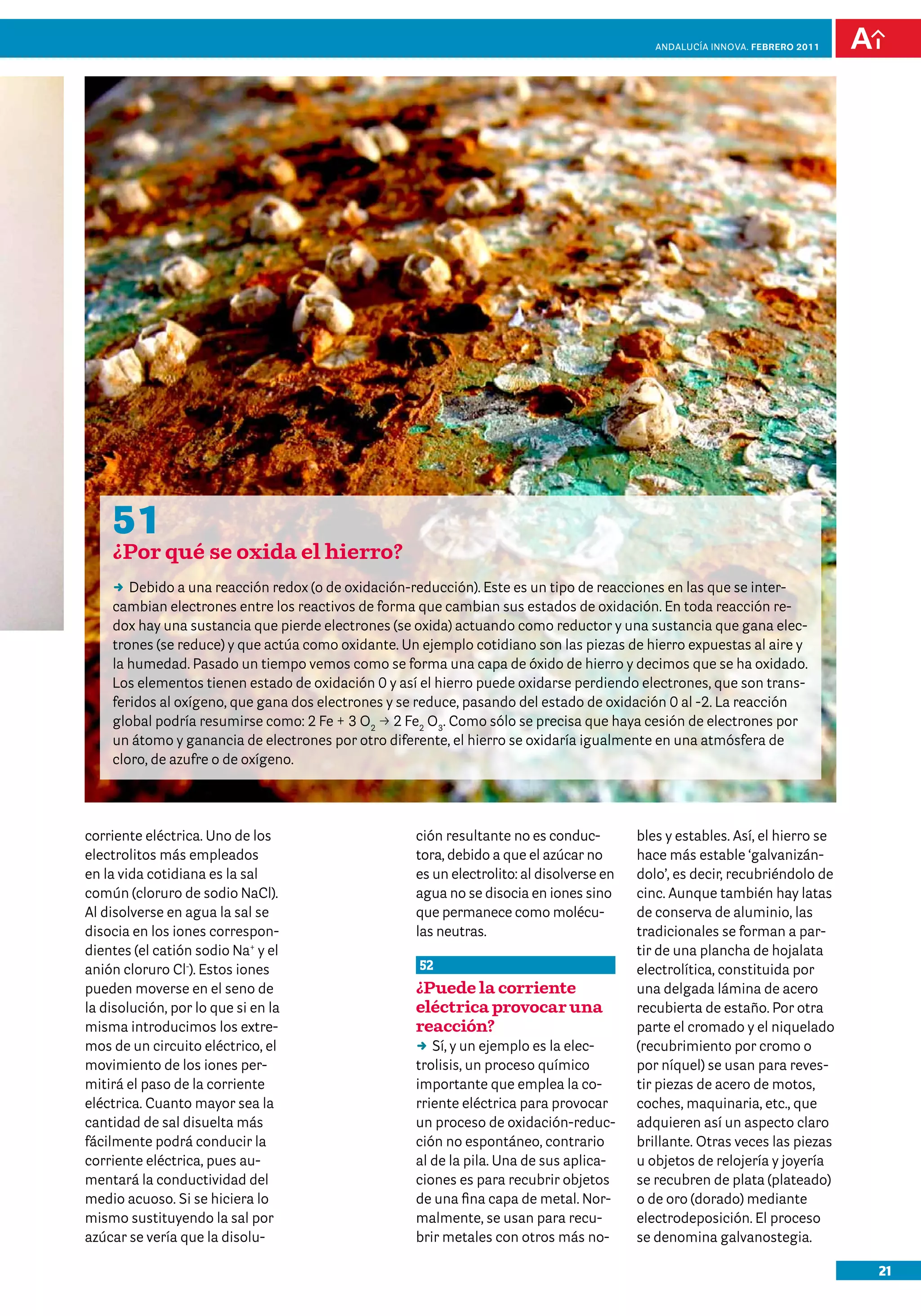 21
Andalucía InNOVA. FEBRERO 2011
corriente eléctrica. Uno de los
electrolitos más empleados
en la vida cotidiana es la sal
común (cloruro de sodio NaCl).
Al disolverse en agua la sal se
disocia en los iones correspon-
dientes (el catión sodio Na+
y el
anión cloruro Cl-
). Estos iones
pueden moverse en el seno de
la disolución, por lo que si en la
misma introducimos los extre-
mos de un circuito eléctrico, el
movimiento de los iones per-
mitirá el paso de la corriente
eléctrica. Cuanto mayor sea la
cantidad de sal disuelta más
fácilmente podrá conducir la
corriente eléctrica, pues au-
mentará la conductividad del
medio acuoso. Si se hiciera lo
mismo sustituyendo la sal por
azúcar se vería que la disolu-
ción resultante no es conduc-
tora, debido a que el azúcar no
es un electrolito: al disolverse en
agua no se disocia en iones sino
que permanece como molécu-
las neutras.
52
¿Puede la corriente
eléctrica provocar una
reacción?
DD Sí, y un ejemplo es la elec-
trolisis, un proceso químico
importante que emplea la co-
rriente eléctrica para provocar
un proceso de oxidación-reduc-
ción no espontáneo, contrario
al de la pila. Una de sus aplica-
ciones es para recubrir objetos
de una fina capa de metal. Nor-
malmente, se usan para recu-
brir metales con otros más no-
bles y estables. Así, el hierro se
hace más estable ‘galvanizán-
dolo’, es decir, recubriéndolo de
cinc. Aunque también hay latas
de conserva de aluminio, las
tradicionales se forman a par-
tir de una plancha de hojalata
electrolítica, constituida por
una delgada lámina de acero
recubierta de estaño. Por otra
parte el cromado y el niquelado
(recubrimiento por cromo o
por níquel) se usan para reves-
tir piezas de acero de motos,
coches, maquinaria, etc., que
adquieren así un aspecto claro
brillante. Otras veces las piezas
u objetos de relojería y joyería
se recubren de plata (plateado)
o de oro (dorado) mediante
electrodeposición. El proceso
se denomina galvanostegia.
51
¿Por qué se oxida el hierro?
DD Debido a una reacción redox (o de oxidación-reducción). Este es un tipo de reacciones en las que se inter-
cambian electrones entre los reactivos de forma que cambian sus estados de oxidación. En toda reacción re-
dox hay una sustancia que pierde electrones (se oxida) actuando como reductor y una sustancia que gana elec-
trones (se reduce) y que actúa como oxidante. Un ejemplo cotidiano son las piezas de hierro expuestas al aire y
la humedad. Pasado un tiempo vemos como se forma una capa de óxido de hierro y decimos que se ha oxidado.
Los elementos tienen estado de oxidación 0 y así el hierro puede oxidarse perdiendo electrones, que son trans-
feridos al oxígeno, que gana dos electrones y se reduce, pasando del estado de oxidación 0 al -2. La reacción
global podría resumirse como: 2 Fe + 3 O2
p 2 Fe2
O3
. Como sólo se precisa que haya cesión de electrones por
un átomo y ganancia de electrones por otro diferente, el hierro se oxidaría igualmente en una atmósfera de
cloro, de azufre o de oxígeno.
 