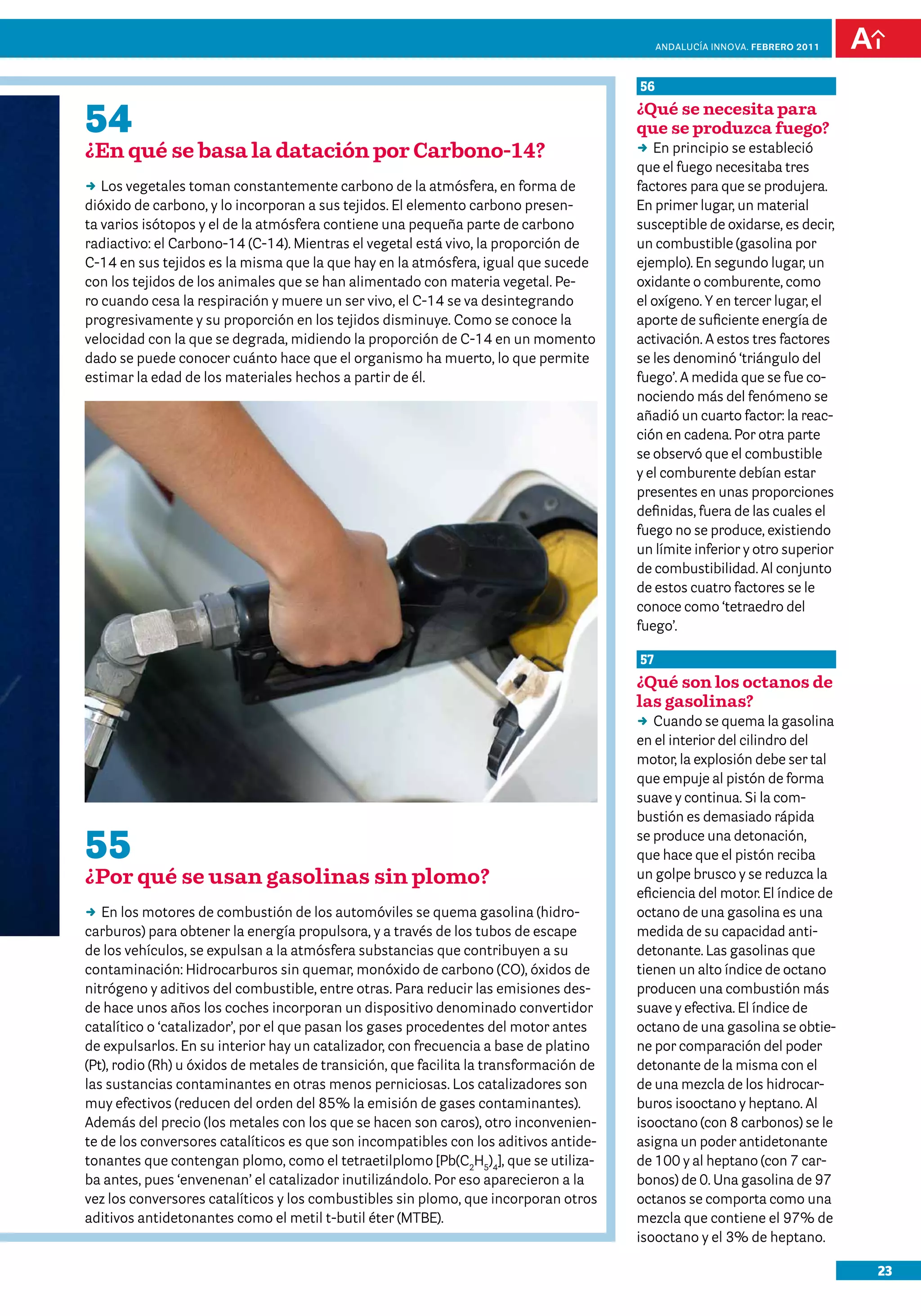 23
Andalucía InNOVA. FEBRERO 2011
55
¿Por qué se usan gasolinas sin plomo?
DD En los motores de combustión de los automóviles se quema gasolina (hidro-
carburos) para obtener la energía propulsora, y a través de los tubos de escape
de los vehículos, se expulsan a la atmósfera substancias que contribuyen a su
contaminación: Hidrocarburos sin quemar, monóxido de carbono (CO), óxidos de
nitrógeno y aditivos del combustible, entre otras. Para reducir las emisiones des-
de hace unos años los coches incorporan un dispositivo denominado convertidor
catalítico o ‘catalizador’, por el que pasan los gases procedentes del motor antes
de expulsarlos. En su interior hay un catalizador, con frecuencia a base de platino
(Pt), rodio (Rh) u óxidos de metales de transición, que facilita la transformación de
las sustancias contaminantes en otras menos perniciosas. Los catalizadores son
muy efectivos (reducen del orden del 85% la emisión de gases contaminantes).
Además del precio (los metales con los que se hacen son caros), otro inconvenien-
te de los conversores catalíticos es que son incompatibles con los aditivos antide-
tonantes que contengan plomo, como el tetraetilplomo [Pb(C2
H5
)4
], que se utiliza-
ba antes, pues ‘envenenan’ el catalizador inutilizándolo. Por eso aparecieron a la
vez los conversores catalíticos y los combustibles sin plomo, que incorporan otros
aditivos antidetonantes como el metil t-butil éter (MTBE).
56
¿Qué se necesita para
que se produzca fuego?
DD En principio se estableció
que el fuego necesitaba tres
factores para que se produjera.
En primer lugar, un material
susceptible de oxidarse, es decir,
un combustible (gasolina por
ejemplo). En segundo lugar, un
oxidante o comburente, como
el oxígeno. Y en tercer lugar, el
aporte de suficiente energía de
activación. A estos tres factores
se les denominó ‘triángulo del
fuego’. A medida que se fue co-
nociendo más del fenómeno se
añadió un cuarto factor: la reac-
ción en cadena. Por otra parte
se observó que el combustible
y el comburente debían estar
presentes en unas proporciones
definidas, fuera de las cuales el
fuego no se produce, existiendo
un límite inferior y otro superior
de combustibilidad. Al conjunto
de estos cuatro factores se le
conoce como ‘tetraedro del
fuego’.
57
¿Qué son los octanos de
las gasolinas?
DD Cuando se quema la gasolina
en el interior del cilindro del
motor, la explosión debe ser tal
que empuje al pistón de forma
suave y continua. Si la com-
bustión es demasiado rápida
se produce una detonación,
que hace que el pistón reciba
un golpe brusco y se reduzca la
eficiencia del motor. El índice de
octano de una gasolina es una
medida de su capacidad anti-
detonante. Las gasolinas que
tienen un alto índice de octano
producen una combustión más
suave y efectiva. El índice de
octano de una gasolina se obtie-
ne por comparación del poder
detonante de la misma con el
de una mezcla de los hidrocar-
buros isooctano y heptano. Al
isooctano (con 8 carbonos) se le
asigna un poder antidetonante
de 100 y al heptano (con 7 car-
bonos) de 0. Una gasolina de 97
octanos se comporta como una
mezcla que contiene el 97% de
isooctano y el 3% de heptano.
54
¿En qué se basa la datación por Carbono-14?
DD Los vegetales toman constantemente carbono de la atmósfera, en forma de
dióxido de carbono, y lo incorporan a sus tejidos. El elemento carbono presen-
ta varios isótopos y el de la atmósfera contiene una pequeña parte de carbono
radiactivo: el Carbono-14 (C-14). Mientras el vegetal está vivo, la proporción de
C-14 en sus tejidos es la misma que la que hay en la atmósfera, igual que sucede
con los tejidos de los animales que se han alimentado con materia vegetal. Pe-
ro cuando cesa la respiración y muere un ser vivo, el C-14 se va desintegrando
progresivamente y su proporción en los tejidos disminuye. Como se conoce la
velocidad con la que se degrada, midiendo la proporción de C-14 en un momento
dado se puede conocer cuánto hace que el organismo ha muerto, lo que permite
estimar la edad de los materiales hechos a partir de él.
 