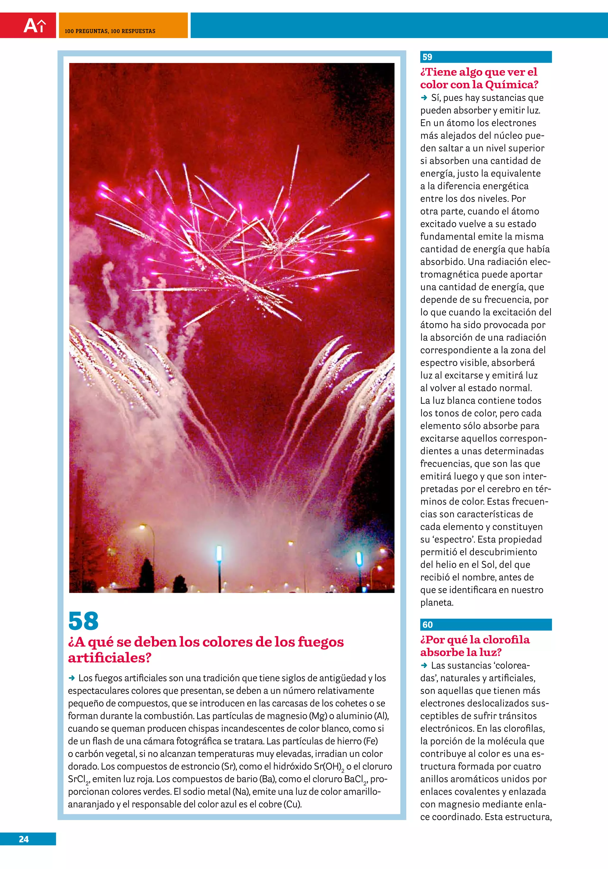 24
100 preguntas, 100 respuestas
58
¿A qué se deben los colores de los fuegos
artificiales?
DD Los fuegos artificiales son una tradición que tiene siglos de antigüedad y los
espectaculares colores que presentan, se deben a un número relativamente
pequeño de compuestos, que se introducen en las carcasas de los cohetes o se
forman durante la combustión. Las partículas de magnesio (Mg) o aluminio (Al),
cuando se queman producen chispas incandescentes de color blanco, como si
de un flash de una cámara fotográfica se tratara. Las partículas de hierro (Fe)
o carbón vegetal, si no alcanzan temperaturas muy elevadas, irradian un color
dorado. Los compuestos de estroncio (Sr), como el hidróxido Sr(OH)2
o el cloruro
SrCl2
, emiten luz roja. Los compuestos de bario (Ba), como el cloruro BaCl2
, pro-
porcionan colores verdes. El sodio metal (Na), emite una luz de color amarillo-
anaranjado y el responsable del color azul es el cobre (Cu).
59
¿Tiene algo que ver el
color con la Química?
DD Sí, pues hay sustancias que
pueden absorber y emitir luz.
En un átomo los electrones
más alejados del núcleo pue-
den saltar a un nivel superior
si absorben una cantidad de
energía, justo la equivalente
a la diferencia energética
entre los dos niveles. Por
otra parte, cuando el átomo
excitado vuelve a su estado
fundamental emite la misma
cantidad de energía que había
absorbido. Una radiación elec-
tromagnética puede aportar
una cantidad de energía, que
depende de su frecuencia, por
lo que cuando la excitación del
átomo ha sido provocada por
la absorción de una radiación
correspondiente a la zona del
espectro visible, absorberá
luz al excitarse y emitirá luz
al volver al estado normal.
La luz blanca contiene todos
los tonos de color, pero cada
elemento sólo absorbe para
excitarse aquellos correspon-
dientes a unas determinadas
frecuencias, que son las que
emitirá luego y que son inter-
pretadas por el cerebro en tér-
minos de color. Estas frecuen-
cias son características de
cada elemento y constituyen
su ‘espectro’. Esta propiedad
permitió el descubrimiento
del helio en el Sol, del que
recibió el nombre, antes de
que se identificara en nuestro
planeta.
60
¿Por qué la clorofila
absorbe la luz?
DD Las sustancias ‘colorea-
das’, naturales y artificiales,
son aquellas que tienen más
electrones deslocalizados sus-
ceptibles de sufrir tránsitos
electrónicos. En las clorofilas,
la porción de la molécula que
contribuye al color es una es-
tructura formada por cuatro
anillos aromáticos unidos por
enlaces covalentes y enlazada
con magnesio mediante enla-
ce coordinado. Esta estructura,
 