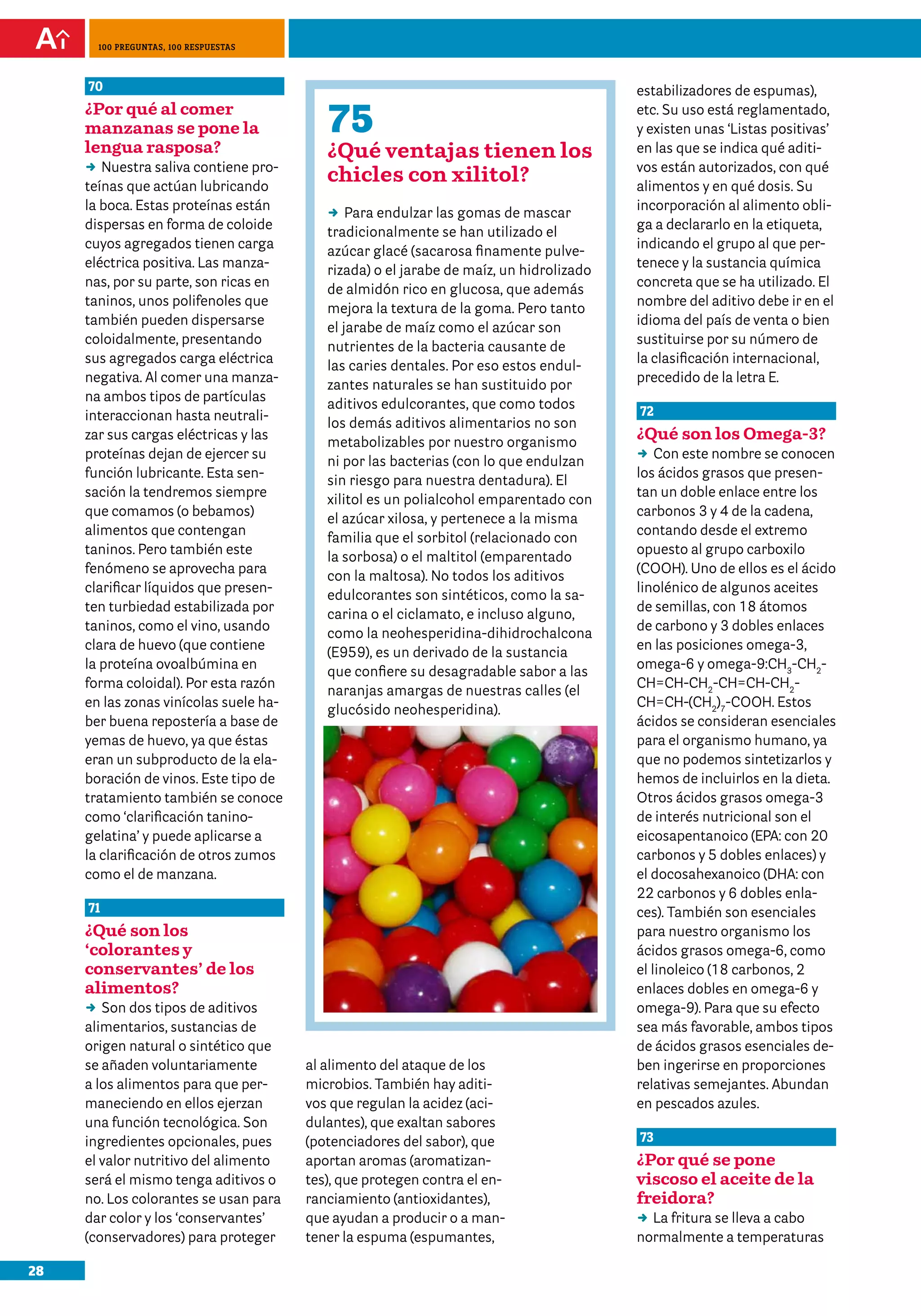 28
100 preguntas, 100 respuestas
70
¿Por qué al comer
manzanas se pone la
lengua rasposa?
DD Nuestra saliva contiene pro-
teínas que actúan lubricando
la boca. Estas proteínas están
dispersas en forma de coloide
cuyos agregados tienen carga
eléctrica positiva. Las manza-
nas, por su parte, son ricas en
taninos, unos polifenoles que
también pueden dispersarse
coloidalmente, presentando
sus agregados carga eléctrica
negativa. Al comer una manza-
na ambos tipos de partículas
interaccionan hasta neutrali-
zar sus cargas eléctricas y las
proteínas dejan de ejercer su
función lubricante. Esta sen-
sación la tendremos siempre
que comamos (o bebamos)
alimentos que contengan
taninos. Pero también este
fenómeno se aprovecha para
clarificar líquidos que presen-
ten turbiedad estabilizada por
taninos, como el vino, usando
clara de huevo (que contiene
la proteína ovoalbúmina en
forma coloidal). Por esta razón
en las zonas vinícolas suele ha-
ber buena repostería a base de
yemas de huevo, ya que éstas
eran un subproducto de la ela-
boración de vinos. Este tipo de
tratamiento también se conoce
como ‘clarificación tanino-
gelatina’ y puede aplicarse a
la clarificación de otros zumos
como el de manzana.
71
¿Qué son los
‘colorantes y
conservantes’ de los
alimentos?	
DD Son dos tipos de aditivos
alimentarios, sustancias de
origen natural o sintético que
se añaden voluntariamente
a los alimentos para que per-
maneciendo en ellos ejerzan
una función tecnológica. Son
ingredientes opcionales, pues
el valor nutritivo del alimento
será el mismo tenga aditivos o
no. Los colorantes se usan para
dar color y los ‘conservantes’
(conservadores) para proteger
estabilizadores de espumas),
etc. Su uso está reglamentado,
y existen unas ‘Listas positivas’
en las que se indica qué aditi-
vos están autorizados, con qué
alimentos y en qué dosis. Su
incorporación al alimento obli-
ga a declararlo en la etiqueta,
indicando el grupo al que per-
tenece y la sustancia química
concreta que se ha utilizado. El
nombre del aditivo debe ir en el
idioma del país de venta o bien
sustituirse por su número de
la clasificación internacional,
precedido de la letra E.
72
¿Qué son los Omega-3?
DD Con este nombre se conocen
los ácidos grasos que presen-
tan un doble enlace entre los
carbonos 3 y 4 de la cadena,
contando desde el extremo
opuesto al grupo carboxilo
(COOH). Uno de ellos es el ácido
linolénico de algunos aceites
de semillas, con 18 átomos
de carbono y 3 dobles enlaces
en las posiciones omega-3,
omega-6 y omega-9:CH3
-CH2
-
CH=CH-CH2
-CH=CH-CH2
-
CH=CH-(CH2
)7
-COOH. Estos
ácidos se consideran esenciales
para el organismo humano, ya
que no podemos sintetizarlos y
hemos de incluirlos en la dieta.
Otros ácidos grasos omega-3
de interés nutricional son el
eicosapentanoico (EPA: con 20
carbonos y 5 dobles enlaces) y
el docosahexanoico (DHA: con
22 carbonos y 6 dobles enla-
ces). También son esenciales
para nuestro organismo los
ácidos grasos omega-6, como
el linoleico (18 carbonos, 2
enlaces dobles en omega-6 y
omega-9). Para que su efecto
sea más favorable, ambos tipos
de ácidos grasos esenciales de-
ben ingerirse en proporciones
relativas semejantes. Abundan
en pescados azules.
73
¿Por qué se pone
viscoso el aceite de la
freidora?	
DD La fritura se lleva a cabo
normalmente a temperaturas
75
¿Qué ventajas tienen los
chicles con xilitol?
DD Para endulzar las gomas de mascar
tradicionalmente se han utilizado el
azúcar glacé (sacarosa finamente pulve-
rizada) o el jarabe de maíz, un hidrolizado
de almidón rico en glucosa, que además
mejora la textura de la goma. Pero tanto
el jarabe de maíz como el azúcar son
nutrientes de la bacteria causante de
las caries dentales. Por eso estos endul-
zantes naturales se han sustituido por
aditivos edulcorantes, que como todos
los demás aditivos alimentarios no son
metabolizables por nuestro organismo
ni por las bacterias (con lo que endulzan
sin riesgo para nuestra dentadura). El
xilitol es un polialcohol emparentado con
el azúcar xilosa, y pertenece a la misma
familia que el sorbitol (relacionado con
la sorbosa) o el maltitol (emparentado
con la maltosa). No todos los aditivos
edulcorantes son sintéticos, como la sa-
carina o el ciclamato, e incluso alguno,
como la neohesperidina-dihidrochalcona
(E959), es un derivado de la sustancia
que confiere su desagradable sabor a las
naranjas amargas de nuestras calles (el
glucósido neohesperidina).
al alimento del ataque de los
microbios. También hay aditi-
vos que regulan la acidez (aci-
dulantes), que exaltan sabores
(potenciadores del sabor), que
aportan aromas (aromatizan-
tes), que protegen contra el en-
ranciamiento (antioxidantes),
que ayudan a producir o a man-
tener la espuma (espumantes,
 