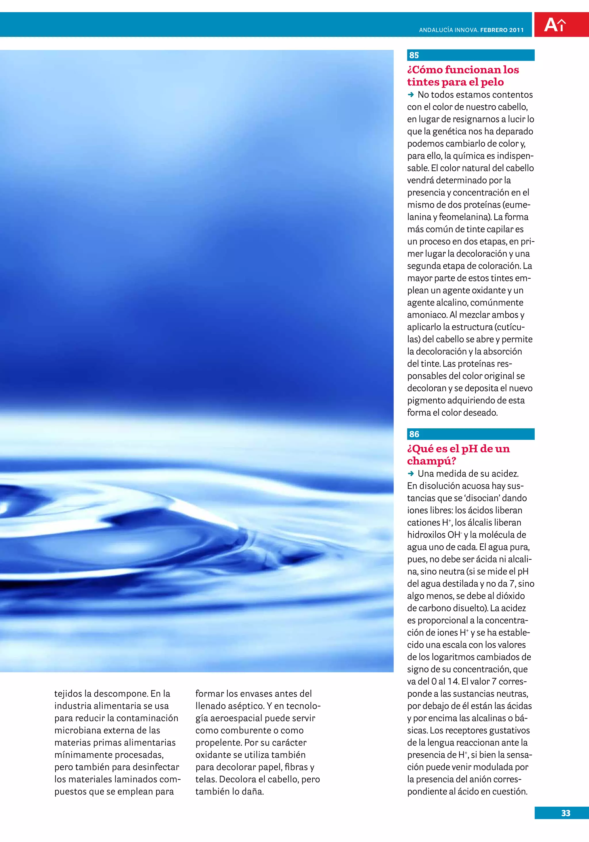 33
Andalucía InNOVA. FEBRERO 2011
tejidos la descompone. En la
industria alimentaria se usa
para reducir la contaminación
microbiana externa de las
materias primas alimentarias
mínimamente procesadas,
pero también para desinfectar
los materiales laminados com-
puestos que se emplean para
formar los envases antes del
llenado aséptico. Y en tecnolo-
gía aeroespacial puede servir
como comburente o como
propelente. Por su carácter
oxidante se utiliza también
para decolorar papel, fibras y
telas. Decolora el cabello, pero
también lo daña.
85
¿Cómo funcionan los
tintes para el pelo
DD No todos estamos contentos
con el color de nuestro cabello,
en lugar de resignarnos a lucir lo
que la genética nos ha deparado
podemos cambiarlo de color y,
para ello, la química es indispen-
sable. El color natural del cabello
vendrá determinado por la
presencia y concentración en el
mismo de dos proteínas (eume-
lanina y feomelanina). La forma
más común de tinte capilar es
un proceso en dos etapas, en pri-
mer lugar la decoloración y una
segunda etapa de coloración. La
mayor parte de estos tintes em-
plean un agente oxidante y un
agente alcalino, comúnmente
amoniaco. Al mezclar ambos y
aplicarlo la estructura (cutícu-
las) del cabello se abre y permite
la decoloración y la absorción
del tinte. Las proteínas res-
ponsables del color original se
decoloran y se deposita el nuevo
pigmento adquiriendo de esta
forma el color deseado.
86
¿Qué es el pH de un
champú?
DD Una medida de su acidez.
En disolución acuosa hay sus-
tancias que se ‘disocian’ dando
iones libres: los ácidos liberan
cationes H+
, los álcalis liberan
hidroxilos OH-
y la molécula de
agua uno de cada. El agua pura,
pues, no debe ser ácida ni alcali-
na, sino neutra (si se mide el pH
del agua destilada y no da 7, sino
algo menos, se debe al dióxido
de carbono disuelto). La acidez
es proporcional a la concentra-
ción de iones H+
y se ha estable-
cido una escala con los valores
de los logaritmos cambiados de
signo de su concentración, que
va del 0 al 14. El valor 7 corres-
ponde a las sustancias neutras,
por debajo de él están las ácidas
y por encima las alcalinas o bá-
sicas. Los receptores gustativos
de la lengua reaccionan ante la
presencia de H+
, si bien la sensa-
ción puede venir modulada por
la presencia del anión corres-
pondiente al ácido en cuestión.
 