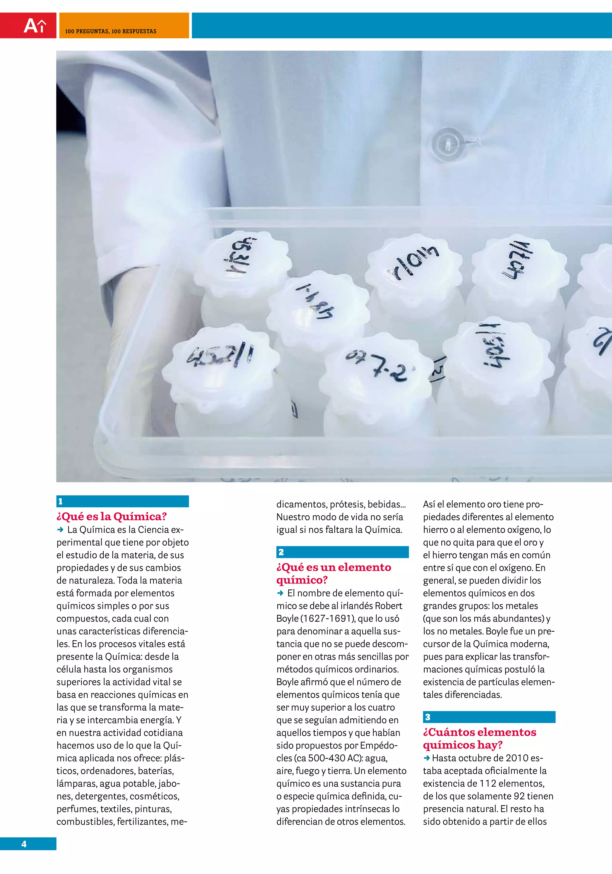 4
100 preguntas, 100 respuestas
1
¿Qué es la Química?
DD La Química es la Ciencia ex-
perimental que tiene por objeto
el estudio de la materia, de sus
propiedades y de sus cambios
de naturaleza. Toda la materia
está formada por elementos
químicos simples o por sus
compuestos, cada cual con
unas características diferencia-
les. En los procesos vitales está
presente la Química: desde la
célula hasta los organismos
superiores la actividad vital se
basa en reacciones químicas en
las que se transforma la mate-
ria y se intercambia energía. Y
en nuestra actividad cotidiana
hacemos uso de lo que la Quí-
mica aplicada nos ofrece: plás-
ticos, ordenadores, baterías,
lámparas, agua potable, jabo-
nes, detergentes, cosméticos,
perfumes, textiles, pinturas,
combustibles, fertilizantes, me-
dicamentos, prótesis, bebidas…
Nuestro modo de vida no sería
igual si nos faltara la Química.
2
¿Qué es un elemento
químico?
DD El nombre de elemento quí-
mico se debe al irlandés Robert
Boyle (1627-1691), que lo usó
para denominar a aquella sus-
tancia que no se puede descom-
poner en otras más sencillas por
métodos químicos ordinarios.
Boyle afirmó que el número de
elementos químicos tenía que
ser muy superior a los cuatro
que se seguían admitiendo en
aquellos tiempos y que habían
sido propuestos por Empédo-
cles (ca 500-430 AC): agua,
aire, fuego y tierra. Un elemento
químico es una sustancia pura
o especie química definida, cu-
yas propiedades intrínsecas lo
diferencian de otros elementos.
Así el elemento oro tiene pro-
piedades diferentes al elemento
hierro o al elemento oxígeno, lo
que no quita para que el oro y
el hierro tengan más en común
entre sí que con el oxígeno. En
general, se pueden dividir los
elementos químicos en dos
grandes grupos: los metales
(que son los más abundantes) y
los no metales. Boyle fue un pre-
cursor de la Química moderna,
pues para explicar las transfor-
maciones químicas postuló la
existencia de partículas elemen-
tales diferenciadas.
3
¿Cuántos elementos
químicos hay?
DDHasta octubre de 2010 es-
taba aceptada oficialmente la
existencia de 112 elementos,
de los que solamente 92 tienen
presencia natural. El resto ha
sido obtenido a partir de ellos
 