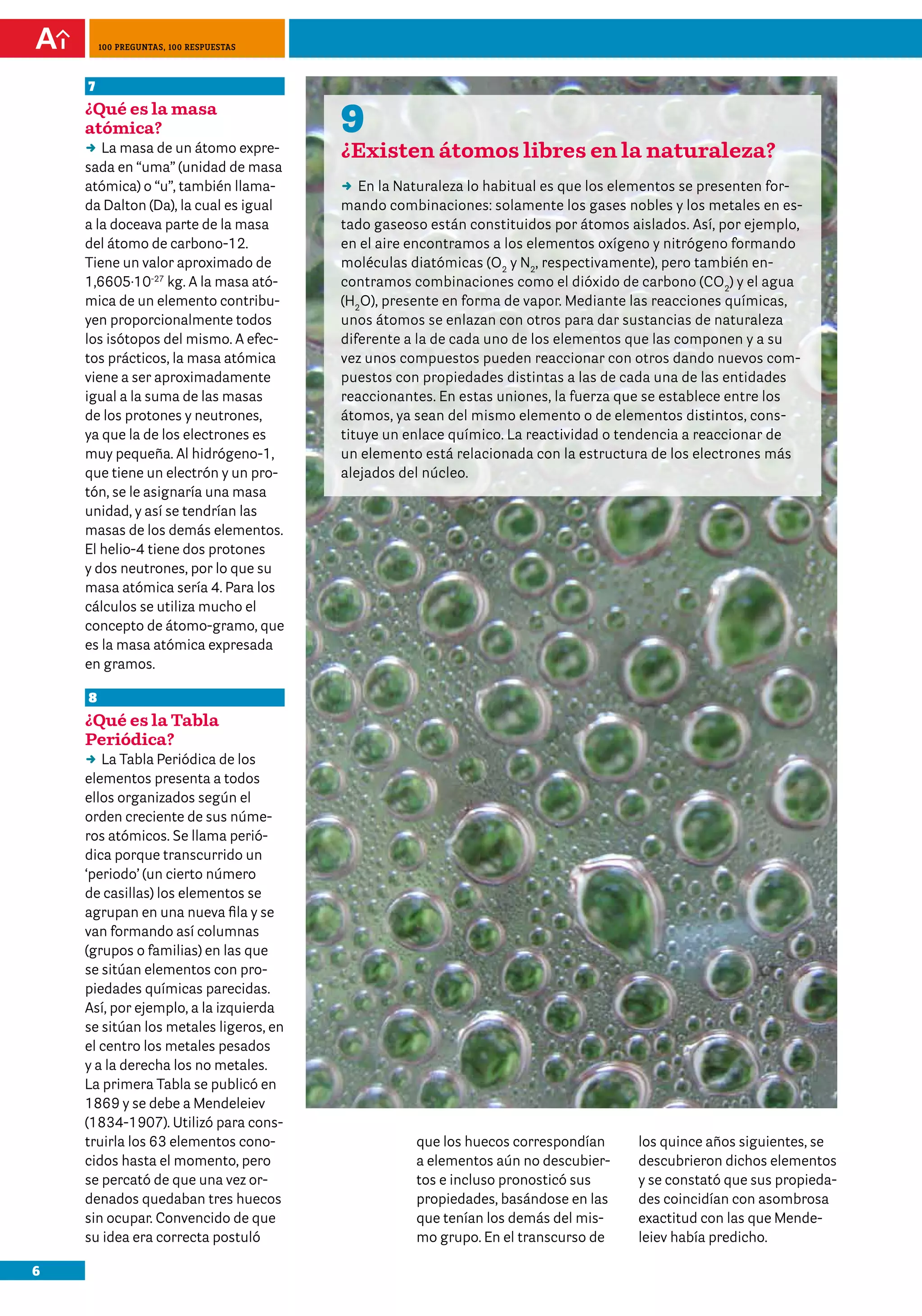 6
100 preguntas, 100 respuestas
9
¿Existen átomos libres en la naturaleza?
DD En la Naturaleza lo habitual es que los elementos se presenten for-
mando combinaciones: solamente los gases nobles y los metales en es-
tado gaseoso están constituidos por átomos aislados. Así, por ejemplo,
en el aire encontramos a los elementos oxígeno y nitrógeno formando
moléculas diatómicas (O2
y N2
, respectivamente), pero también en-
contramos combinaciones como el dióxido de carbono (CO2
) y el agua
(H2
O), presente en forma de vapor. Mediante las reacciones químicas,
unos átomos se enlazan con otros para dar sustancias de naturaleza
diferente a la de cada uno de los elementos que las componen y a su
vez unos compuestos pueden reaccionar con otros dando nuevos com-
puestos con propiedades distintas a las de cada una de las entidades
reaccionantes. En estas uniones, la fuerza que se establece entre los
átomos, ya sean del mismo elemento o de elementos distintos, cons-
tituye un enlace químico. La reactividad o tendencia a reaccionar de
un elemento está relacionada con la estructura de los electrones más
alejados del núcleo.
7
¿Qué es la masa
atómica?
DD La masa de un átomo expre-
sada en “uma” (unidad de masa
atómica) o “u”, también llama-
da Dalton (Da), la cual es igual
a la doceava parte de la masa
del átomo de carbono-12.
Tiene un valor aproximado de
1,6605·10-27
kg. A la masa ató-
mica de un elemento contribu-
yen proporcionalmente todos
los isótopos del mismo. A efec-
tos prácticos, la masa atómica
viene a ser aproximadamente
igual a la suma de las masas
de los protones y neutrones,
ya que la de los electrones es
muy pequeña. Al hidrógeno-1,
que tiene un electrón y un pro-
tón, se le asignaría una masa
unidad, y así se tendrían las
masas de los demás elementos.
El helio-4 tiene dos protones
y dos neutrones, por lo que su
masa atómica sería 4. Para los
cálculos se utiliza mucho el
concepto de átomo-gramo, que
es la masa atómica expresada
en gramos.
8
¿Qué es la Tabla
Periódica?
DD La Tabla Periódica de los
elementos presenta a todos
ellos organizados según el
orden creciente de sus núme-
ros atómicos. Se llama perió-
dica porque transcurrido un
‘periodo’ (un cierto número
de casillas) los elementos se
agrupan en una nueva fila y se
van formando así columnas
(grupos o familias) en las que
se sitúan elementos con pro-
piedades químicas parecidas.
Así, por ejemplo, a la izquierda
se sitúan los metales ligeros, en
el centro los metales pesados
y a la derecha los no metales.
La primera Tabla se publicó en
1869 y se debe a Mendeleiev
(1834-1907). Utilizó para cons-
truirla los 63 elementos cono-
cidos hasta el momento, pero
se percató de que una vez or-
denados quedaban tres huecos
sin ocupar. Convencido de que
su idea era correcta postuló
que los huecos correspondían
a elementos aún no descubier-
tos e incluso pronosticó sus
propiedades, basándose en las
que tenían los demás del mis-
mo grupo. En el transcurso de
los quince años siguientes, se
descubrieron dichos elementos
y se constató que sus propieda-
des coincidían con asombrosa
exactitud con las que Mende-
leiev había predicho.
 