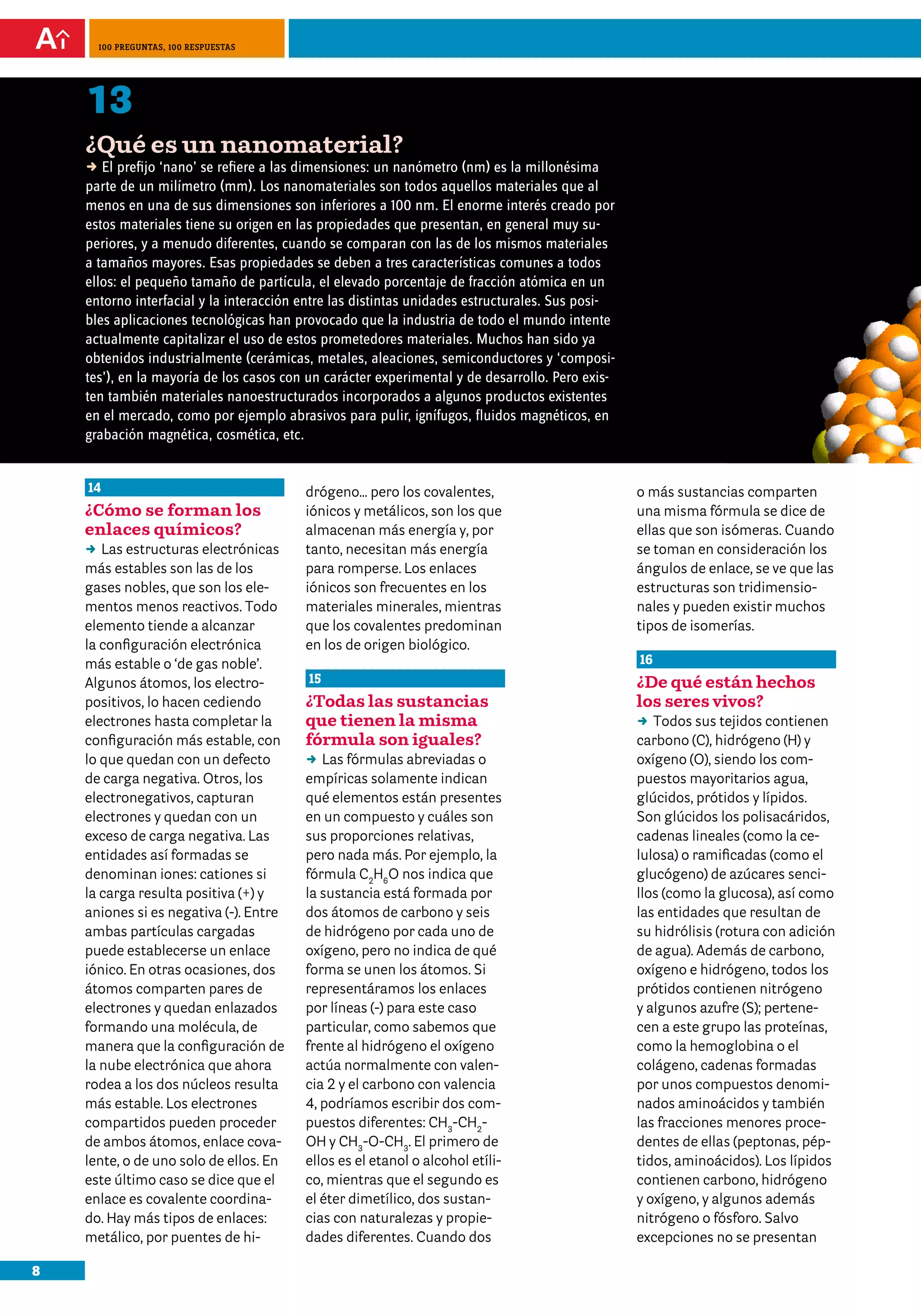 8
100 preguntas, 100 respuestas
14
¿Cómo se forman los
enlaces químicos?
DD Las estructuras electrónicas
más estables son las de los
gases nobles, que son los ele-
mentos menos reactivos. Todo
elemento tiende a alcanzar
la configuración electrónica
más estable o ‘de gas noble’.
Algunos átomos, los electro-
positivos, lo hacen cediendo
electrones hasta completar la
configuración más estable, con
lo que quedan con un defecto
de carga negativa. Otros, los
electronegativos, capturan
electrones y quedan con un
exceso de carga negativa. Las
entidades así formadas se
denominan iones: cationes si
la carga resulta positiva (+) y
aniones si es negativa (-). Entre
ambas partículas cargadas
puede establecerse un enlace
iónico. En otras ocasiones, dos
átomos comparten pares de
electrones y quedan enlazados
formando una molécula, de
manera que la configuración de
la nube electrónica que ahora
rodea a los dos núcleos resulta
más estable. Los electrones
compartidos pueden proceder
de ambos átomos, enlace cova-
lente, o de uno solo de ellos. En
este último caso se dice que el
enlace es covalente coordina-
do. Hay más tipos de enlaces:
metálico, por puentes de hi-
drógeno... pero los covalentes,
iónicos y metálicos, son los que
almacenan más energía y, por
tanto, necesitan más energía
para romperse. Los enlaces
iónicos son frecuentes en los
materiales minerales, mientras
que los covalentes predominan
en los de origen biológico.
15
¿Todas las sustancias
que tienen la misma
fórmula son iguales?
DD Las fórmulas abreviadas o
empíricas solamente indican
qué elementos están presentes
en un compuesto y cuáles son
sus proporciones relativas,
pero nada más. Por ejemplo, la
fórmula C2
H6
O nos indica que
la sustancia está formada por
dos átomos de carbono y seis
de hidrógeno por cada uno de
oxígeno, pero no indica de qué
forma se unen los átomos. Si
representáramos los enlaces
por líneas (-) para este caso
particular, como sabemos que
frente al hidrógeno el oxígeno
actúa normalmente con valen-
cia 2 y el carbono con valencia
4, podríamos escribir dos com-
puestos diferentes: CH3
-CH2
-
OH y CH3
-O-CH3
. El primero de
ellos es el etanol o alcohol etíli-
co, mientras que el segundo es
el éter dimetílico, dos sustan-
cias con naturalezas y propie-
dades diferentes. Cuando dos
o más sustancias comparten
una misma fórmula se dice de
ellas que son isómeras. Cuando
se toman en consideración los
ángulos de enlace, se ve que las
estructuras son tridimensio-
nales y pueden existir muchos
tipos de isomerías.
16
¿De qué están hechos
los seres vivos?
DD Todos sus tejidos contienen
carbono (C), hidrógeno (H) y
oxígeno (O), siendo los com-
puestos mayoritarios agua,
glúcidos, prótidos y lípidos.
Son glúcidos los polisacáridos,
cadenas lineales (como la ce-
lulosa) o ramificadas (como el
glucógeno) de azúcares senci-
llos (como la glucosa), así como
las entidades que resultan de
su hidrólisis (rotura con adición
de agua). Además de carbono,
oxígeno e hidrógeno, todos los
prótidos contienen nitrógeno
y algunos azufre (S); pertene-
cen a este grupo las proteínas,
como la hemoglobina o el
colágeno, cadenas formadas
por unos compuestos denomi-
nados aminoácidos y también
las fracciones menores proce-
dentes de ellas (peptonas, pép-
tidos, aminoácidos). Los lípidos
contienen carbono, hidrógeno
y oxígeno, y algunos además
nitrógeno o fósforo. Salvo
excepciones no se presentan
13
¿Qué es un nanomaterial?
D El prefijo ‘nano’ se refiere a las dimensiones: un nanómetro (nm) es la millonésima
parte de un milímetro (mm). Los nanomateriales son todos aquellos materiales que al
menos en una de sus dimensiones son inferiores a 100 nm. El enorme interés creado por
estos materiales tiene su origen en las propiedades que presentan, en general muy su-
periores, y a menudo diferentes, cuando se comparan con las de los mismos materiales
a tamaños mayores. Esas propiedades se deben a tres características comunes a todos
ellos: el pequeño tamaño de partícula, el elevado porcentaje de fracción atómica en un
entorno interfacial y la interacción entre las distintas unidades estructurales. Sus posi-
bles aplicaciones tecnológicas han provocado que la industria de todo el mundo intente
actualmente capitalizar el uso de estos prometedores materiales. Muchos han sido ya
obtenidos industrialmente (cerámicas, metales, aleaciones, semiconductores y ‘composi-
tes’), en la mayoría de los casos con un carácter experimental y de desarrollo. Pero exis-
ten también materiales nanoestructurados incorporados a algunos productos existentes
en el mercado, como por ejemplo abrasivos para pulir, ignífugos, fluidos magnéticos, en
grabación magnética, cosmética, etc.
 