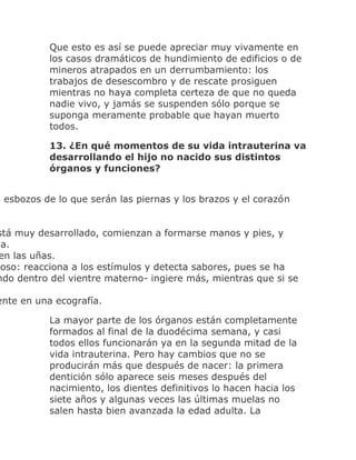 Que esto es así se puede apreciar muy vivamente en
los casos dramáticos de hundimiento de edificios o de
mineros atrapados en un derrumbamiento: los
trabajos de desescombro y de rescate prosiguen
mientras no haya completa certeza de que no queda
nadie vivo, y jamás se suspenden sólo porque se
suponga meramente probable que hayan muerto
todos.
13. ¿En qué momentos de su vida intrauterina va
desarrollando el hijo no nacido sus distintos
órganos y funciones?
n esbozos de lo que serán las piernas y los brazos y el corazón
stá muy desarrollado, comienzan a formarse manos y pies, y
da.
en las uñas.
ioso: reacciona a los estímulos y detecta sabores, pues se ha
ndo dentro del vientre materno- ingiere más, mientras que si se
ente en una ecografía.
La mayor parte de los órganos están completamente
formados al final de la duodécima semana, y casi
todos ellos funcionarán ya en la segunda mitad de la
vida intrauterina. Pero hay cambios que no se
producirán más que después de nacer: la primera
dentición sólo aparece seis meses después del
nacimiento, los dientes definitivos lo hacen hacia los
siete años y algunas veces las últimas muelas no
salen hasta bien avanzada la edad adulta. La
 