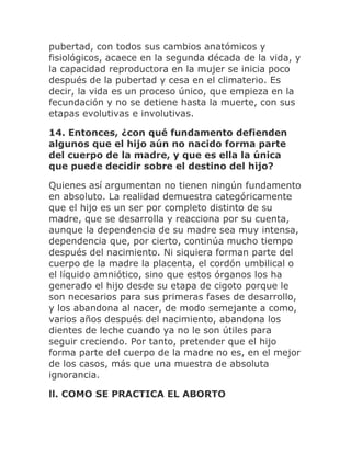 pubertad, con todos sus cambios anatómicos y
fisiológicos, acaece en la segunda década de la vida, y
la capacidad reproductora en la mujer se inicia poco
después de la pubertad y cesa en el climaterio. Es
decir, la vida es un proceso único, que empieza en la
fecundación y no se detiene hasta la muerte, con sus
etapas evolutivas e involutivas.
14. Entonces, ¿con qué fundamento defienden
algunos que el hijo aún no nacido forma parte
del cuerpo de la madre, y que es ella la única
que puede decidir sobre el destino del hijo?
Quienes así argumentan no tienen ningún fundamento
en absoluto. La realidad demuestra categóricamente
que el hijo es un ser por completo distinto de su
madre, que se desarrolla y reacciona por su cuenta,
aunque la dependencia de su madre sea muy intensa,
dependencia que, por cierto, continúa mucho tiempo
después del nacimiento. Ni siquiera forman parte del
cuerpo de la madre la placenta, el cordón umbilical o
el líquido amniótico, sino que estos órganos los ha
generado el hijo desde su etapa de cigoto porque le
son necesarios para sus primeras fases de desarrollo,
y los abandona al nacer, de modo semejante a como,
varios años después del nacimiento, abandona los
dientes de leche cuando ya no le son útiles para
seguir creciendo. Por tanto, pretender que el hijo
forma parte del cuerpo de la madre no es, en el mejor
de los casos, más que una muestra de absoluta
ignorancia.
ll. COMO SE PRACTICA EL ABORTO
 
