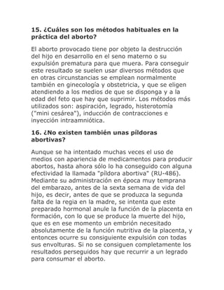15. ¿Cuáles son los métodos habituales en la
práctica del aborto?
El aborto provocado tiene por objeto la destrucción
del hijo en desarrollo en el seno materno o su
expulsión prematura para que muera. Para conseguir
este resultado se suelen usar diversos métodos que
en otras circunstancias se emplean normalmente
también en ginecología y obstetricia, y que se eligen
atendiendo a los medios de que se disponga y a la
edad del feto que hay que suprimir. Los métodos más
utilizados son: aspiración, legrado, histerotomía
("mini cesárea"), inducción de contracciones e
inyección intraamniótica.
16. ¿No existen también unas píldoras
abortivas?
Aunque se ha intentado muchas veces el uso de
medios con apariencia de medicamentos para producir
abortos, hasta ahora sólo lo ha conseguido con alguna
efectividad la llamada "píldora abortiva" (RU-486).
Mediante su administración en época muy temprana
del embarazo, antes de la sexta semana de vida del
hijo, es decir, antes de que se produzca la segunda
falta de la regia en la madre, se intenta que este
preparado hormonal anule la función de la placenta en
formación, con lo que se produce la muerte del hijo,
que es en ese momento un embrión necesitado
absolutamente de la función nutritiva de la placenta, y
entonces ocurre su consiguiente expulsión con todas
sus envolturas. Si no se consiguen completamente los
resultados perseguidos hay que recurrir a un legrado
para consumar el aborto.
 