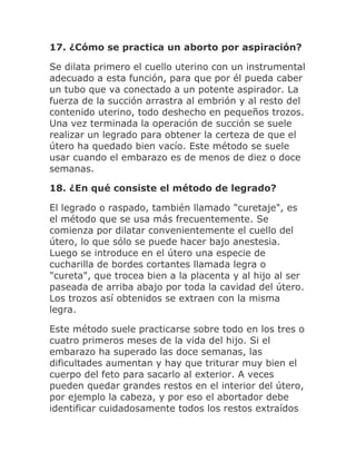 17. ¿Cómo se practica un aborto por aspiración?
Se dilata primero el cuello uterino con un instrumental
adecuado a esta función, para que por él pueda caber
un tubo que va conectado a un potente aspirador. La
fuerza de la succión arrastra al embrión y al resto del
contenido uterino, todo deshecho en pequeños trozos.
Una vez terminada la operación de succión se suele
realizar un legrado para obtener la certeza de que el
útero ha quedado bien vacío. Este método se suele
usar cuando el embarazo es de menos de diez o doce
semanas.
18. ¿En qué consiste el método de legrado?
El legrado o raspado, también llamado "curetaje", es
el método que se usa más frecuentemente. Se
comienza por dilatar convenientemente el cuello del
útero, lo que sólo se puede hacer bajo anestesia.
Luego se introduce en el útero una especie de
cucharilla de bordes cortantes llamada legra o
"cureta", que trocea bien a la placenta y al hijo al ser
paseada de arriba abajo por toda la cavidad del útero.
Los trozos así obtenidos se extraen con la misma
legra.
Este método suele practicarse sobre todo en los tres o
cuatro primeros meses de la vida del hijo. Si el
embarazo ha superado las doce semanas, las
dificultades aumentan y hay que triturar muy bien el
cuerpo del feto para sacarlo al exterior. A veces
pueden quedar grandes restos en el interior del útero,
por ejemplo la cabeza, y por eso el abortador debe
identificar cuidadosamente todos los restos extraídos
 