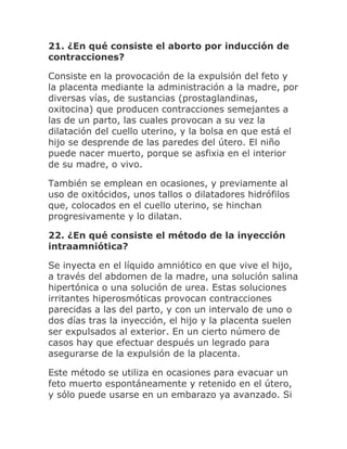 21. ¿En qué consiste el aborto por inducción de
contracciones?
Consiste en la provocación de la expulsión del feto y
la placenta mediante la administración a la madre, por
diversas vías, de sustancias (prostaglandinas,
oxitocina) que producen contracciones semejantes a
las de un parto, las cuales provocan a su vez la
dilatación del cuello uterino, y la bolsa en que está el
hijo se desprende de las paredes del útero. El niño
puede nacer muerto, porque se asfixia en el interior
de su madre, o vivo.
También se emplean en ocasiones, y previamente al
uso de oxitócidos, unos tallos o dilatadores hidrófilos
que, colocados en el cuello uterino, se hinchan
progresivamente y lo dilatan.
22. ¿En qué consiste el método de la inyección
intraamniótica?
Se inyecta en el líquido amniótico en que vive el hijo,
a través del abdomen de la madre, una solución salina
hipertónica o una solución de urea. Estas soluciones
irritantes hiperosmóticas provocan contracciones
parecidas a las del parto, y con un intervalo de uno o
dos días tras la inyección, el hijo y la placenta suelen
ser expulsados al exterior. En un cierto número de
casos hay que efectuar después un legrado para
asegurarse de la expulsión de la placenta.
Este método se utiliza en ocasiones para evacuar un
feto muerto espontáneamente y retenido en el útero,
y sólo puede usarse en un embarazo ya avanzado. Si
 