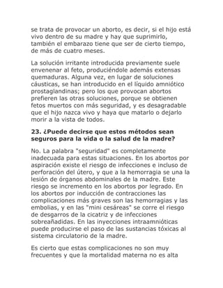 se trata de provocar un aborto, es decir, si el hijo está
vivo dentro de su madre y hay que suprimirlo,
también el embarazo tiene que ser de cierto tiempo,
de más de cuatro meses.
La solución irritante introducida previamente suele
envenenar al feto, produciéndole además extensas
quemaduras. Alguna vez, en lugar de soluciones
cáusticas, se han introducido en el líquido amniótico
prostaglandinas; pero los que provocan abortos
prefieren las otras soluciones, porque se obtienen
fetos muertos con más seguridad, y es desagradable
que el hijo nazca vivo y haya que matarlo o dejarlo
morir a la vista de todos.
23. ¿Puede decirse que estos métodos sean
seguros para la vida o la salud de la madre?
No. La palabra "seguridad" es completamente
inadecuada para estas situaciones. En los abortos por
aspiración existe el riesgo de infecciones e incluso de
perforación del útero, y que a la hemorragia se una la
lesión de órganos abdominales de la madre. Este
riesgo se incremento en los abortos por legrado. En
los abortos por inducción de contracciones las
complicaciones más graves son las hemorragias y las
embolias, y en las "mini cesáreas" se corre el riesgo
de desgarros de la cicatriz y de infecciones
sobreañadidas. En las inyecciones intraamnióticas
puede producirse el paso de las sustancias tóxicas al
sistema circulatorio de la madre.
Es cierto que estas complicaciones no son muy
frecuentes y que la mortalidad materna no es alta
 