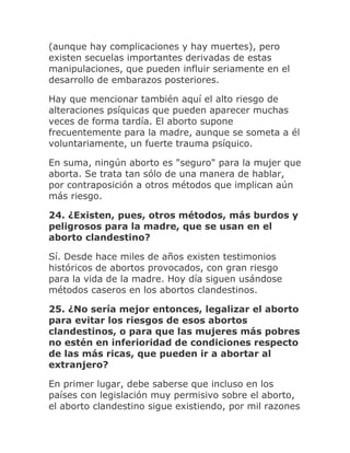 (aunque hay complicaciones y hay muertes), pero
existen secuelas importantes derivadas de estas
manipulaciones, que pueden influir seriamente en el
desarrollo de embarazos posteriores.
Hay que mencionar también aquí el alto riesgo de
alteraciones psíquicas que pueden aparecer muchas
veces de forma tardía. El aborto supone
frecuentemente para la madre, aunque se someta a él
voluntariamente, un fuerte trauma psíquico.
En suma, ningún aborto es "seguro" para la mujer que
aborta. Se trata tan sólo de una manera de hablar,
por contraposición a otros métodos que implican aún
más riesgo.
24. ¿Existen, pues, otros métodos, más burdos y
peligrosos para la madre, que se usan en el
aborto clandestino?
Sí. Desde hace miles de años existen testimonios
históricos de abortos provocados, con gran riesgo
para la vida de la madre. Hoy día siguen usándose
métodos caseros en los abortos clandestinos.
25. ¿No sería mejor entonces, legalizar el aborto
para evitar los riesgos de esos abortos
clandestinos, o para que las mujeres más pobres
no estén en inferioridad de condiciones respecto
de las más ricas, que pueden ir a abortar al
extranjero?
En primer lugar, debe saberse que incluso en los
países con legislación muy permisivo sobre el aborto,
el aborto clandestino sigue existiendo, por mil razones
 