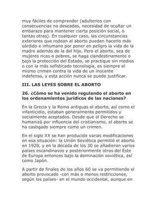 muy fáciles de comprender (adulterios con
consecuencias no deseadas, necesidad de ocultar un
embarazo para mantener cierta posición social, o
tantas otras). En cualquier caso, las circunstancias
exteriores que rodean al aborto pueden hacerlo más
sórdido e inhumano por poner en peligro la vida de la
madre además de la del hijo. Pero el aborto, sea de
mujeres ricas o pobres, se haga clandestinamente o
bajo la protección del Estado, se practique sin medios
o con la más sofisticado tecnología, es siempre el
mismo crimen contra la vida de un inocente
indefenso, y esta acción nunca se puede justificar.
III. LAS LEYES SOBRE EL ABORTO
26. ¿Cómo se ha venido regulando el aborto en
los ordenamientos jurídicos de las naciones?
En la Grecia y la Roma antiguas el aborto, así como el
infanticidio, estaban generalmente permitidos y
socialmente aceptados. Desde que el Derecho se
humanizó por influencia del cristianismo, el aborto se
ha castigado siempre como un crimen.
En el siglo XX se han producido varias modificaciones
en esa situación: la Unión Soviética permitió el aborto
en 1920, y en la década de los 30 se añadieron varios
países escandinavos y posteriormente otros del Este
de Europa entonces bajo la dominación soviética, así
como Japón.
A partir de finales de los años 60 se va permitiendo el
aborto provocado -con más o menos restricciones,
según los países- en el mundo occidental, aunque en
 