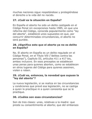 muchas naciones sigue respetándose y protegiéndose
el derecho a la vida del no nacido.
27. ¿Cuál es la situación en España?
En España el aborto ha sido un delito castigado en el
Código Penal sin excepciones hasta 1985, en que una
reforma del Código, conocida popularmente como "ley
del aborto", estableció unos supuestos en que, por
concurrir determinadas circunstancias, el aborto no
será punible.
28. ¿Significa esto que el aborto ya no es delito
en España?
No. El aborto en España es un delito regulado en el
Código Penal, en el Título VlIl ("delitos contra las
personas"), Capítulo III, artículos 411 a 417 bis,
ambos inclusive. En esos preceptos se establecen
unas penas para quienes aborten, como se establecen
en otros lugares del Código para quienes asesinen,
violen o roben.
29. ¿Cuál es, entonces, la novedad que supuso la
"ley del aborto"?
La nueva legislación, si se realiza en las circunstancias
y condiciones que prevé esa legislación, no se castiga
a quien lo practique ni a quien consienta que se le
practique.
30. ¿Cuáles son esas circunstancias?
Son de tres clases: unas, relativas a la madre: que
preste su consentimiento al aborto; que del embarazo
 