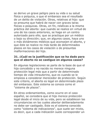 se derive un grave peligro para su vida o su salud
física o psíquica, o que el embarazo sea el resultado
de un delito de violación. Otras, relativas al hijo: que
se presuma que habrá de nacer con graves taras
físicas o psíquicas. Otras, en fin, relativas a la misma
práctica del aborto: que cuando se realice en virtud de
uno de los casos anteriores, se haga en un centro
autorizado para ello; que se practique por un médico
o bajo su dirección; que, en algunos casos, haya uno
o más dictámenes médicos que aconsejen el aborto, y
que éste se realice no más tarde de determinados
plazos en los casos de violación o de presuntas
malformaciones del hijo.
31. ¿Cuál es la justificación que se ha dado para
que el aborto no se castigue en algunos casos?
En algunas legislaciones se parte de la base de que el
hijo concebido y no nacido no merece ninguna
protección legal más que a partir de determinado
tiempo de vida intrauterino, que es cuando se le
empieza a considerar merecedor de protección. Según
este criterio, el aborto es legal en determinado plazo
del embarazo. Este sistema se conoce como el
"sistema de plazos".
En otros ordenamientos, como ocurre en el caso
español, se considera que el hijo merece protección
legal desde el inicio de su vida, pero se establecen las
circunstancias en las cuales abortar deliberadamente
no debe ser castigado. Este es el sistema conocido
como "sistema de indicaciones", que suele ser mixto,
es decir, que a cada indicación suele corresponder un
 