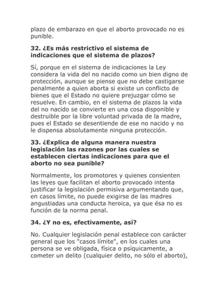 plazo de embarazo en que el aborto provocado no es
punible.
32. ¿Es más restrictivo el sistema de
indicaciones que el sistema de plazos?
Sí, porque en el sistema de indicaciones la Ley
considera la vida del no nacido como un bien digno de
protección, aunque se piense que no debe castigarse
penalmente a quien aborta si existe un conflicto de
bienes que el Estado no quiere prejuzgar cómo se
resuelve. En cambio, en el sistema de plazos la vida
del no nacido se convierte en una cosa disponible y
destruible por la libre voluntad privada de la madre,
pues el Estado se desentiende de ese no nacido y no
le dispensa absolutamente ninguna protección.
33. ¿Explica de alguna manera nuestra
legislación las razones por las cuales se
establecen ciertas indicaciones para que el
aborto no sea punible?
Normalmente, los promotores y quienes consienten
las leyes que facilitan el aborto provocado intenta
justificar la legislación permisiva argumentando que,
en casos límite, no puede exigirse de las madres
angustiadas una conducta heroica, ya que ésa no es
función de la norma penal.
34. ¿Y no es, efectivamente, así?
No. Cualquier legislación penal establece con carácter
general que los "casos límite", en los cuales una
persona se ve obligada, física o psíquicamente, a
cometer un delito (cualquier delito, no sólo el aborto),
 