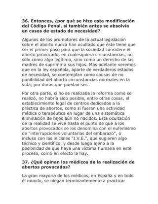 36. Entonces, ¿por qué se hizo esta modificación
del Código Penal, si también antes se absolvía
en casos de estado de necesidad?
Algunos de los promotores de la actual legislación
sobre el aborto nunca han ocultado que éste tiene que
ser el primer paso para que la sociedad considere el
aborto provocado, en cualesquiera circunstancias, no
sólo como algo legítimo, sino como un derecho de las
madres de suprimir a sus hijos. Más adelante veremos
que en la ley española, aparte de verdaderos estados
de necesidad, se contemplan como causas de no
punibilidad del aborto circunstancias normales en la
vida, por duras que puedan ser.
Por otra parte, si no se realizaba la reforma como se
realizó, no habría sido posible, entre otras cosas, el
establecimiento legal de centros dedicados a la
práctica de abortos, como si fueran una actividad
médica o terapéutica en lugar de una sistemática
eliminación de hijos aún no nacidos. Esta ocultación
de la realidad se vive hasta el punto de que a los
abortos provocados se les denomina con el eufemismo
de "interrupciones voluntarias del embarazo", o
incluso con las iniciales "I.V.E.", que sugieren algo
técnico y científico, y desde luego ajeno a la
posibilidad de que haya una víctima humana en este
proceso, como en efecto la hay.
37. ¿Qué opinan los médicos de la realización de
abortos provocados?
La gran mayoría de los médicos, en España y en todo
él mundo, se niegan terminantemente a practicar
 