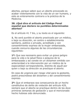 abortos, porque saben que un aborto provocado es
acabar violentamente con la vida de un ser humano, y
esto es enteramente contrario a la práctica de la
Medicina.
38. ¿Qué dice el artículo del Código Penal
español que declara no punibles determinados
abortos?
Es el artículo 41 7 bis, y su texto es el siguiente:
1. No será punible el aborto practicado por un médico,
o bajo su dirección, en centro o establecimiento
sanitario, público o privado, acreditado y con
consentimiento expreso de la mujer embarazada,
cuando concurra algunas de las circunstancias
siguientes:
1ª: Que sea necesario para evitar un grave peligro
para la vida o la salud física o psíquica de la
embarazada y así conste en un dictamen emitido con
anterioridad a la intervención por un médico de la
especialidad correspondiente, distinto de aquél por
quien o bajo su dirección se practique el aborto.
En caso de urgencia por riesgo vital para la gestante,
podrá prescindiese del dictamen y del consentimiento
expreso.
2ª: Que el embarazo sea consecuencia de un hecho
constitutivo de delito de violación del artículo 429,
siempre que el aborto se practique dentro de las doce
primeras semanas de gestación y que el mencionado
hecho hubiese sido denunciado.
 