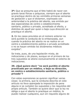 3ª: Que se presuma que el feto habrá de nacer con
graves taras físicas o psíquicas, siempre que el aborto
se practique dentro de las veintidós primeras semanas
de gestación y que el dictamen, expresado con
anterioridad a la práctica del aborto, sea emitido por
dos especialistas de centro o establecimiento
sanitario, público o privado, acreditado al efecto, y
distintos de aquél por quien o bajo cuya dirección se
practique el aborto.
2. En los casos previstos en el número anterior no
será punible la conducta de la embarazada, aun
cuando la práctica del aborto no se realice en un
centro o establecimiento público o privado acreditado
o no se hayan emitido los dictámenes médicos
exigidos".
Se trata, pues, de una legislación mixta, de
indicaciones y de plazos, aunque en el primero de los
tres supuestos se atiene exclusivamente al sistema de
indicaciones.
39. ¿Qué quiere decir "no será punible el aborto
practicado por un médico, o bajo su dirección,
en centro o establecimiento sanitario, público o
privado"?
Con estas expresiones se quieren significar varias
cosas: la primera, que la conducta descrita en este
artículo no lleva aparejada la imposición de pena
alguna si se cumplen los supuestos y los requisitos del
propio artículo. También se quiere decir que la ley no
obliga a que el aborto lo practique un médico; lo
puede realizar cualquiera, aun sin requisito alguno de
 