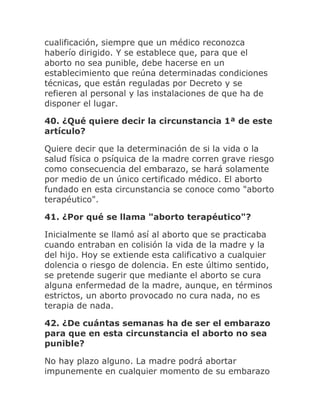 cualificación, siempre que un médico reconozca
haberío dirigido. Y se establece que, para que el
aborto no sea punible, debe hacerse en un
establecimiento que reúna determinadas condiciones
técnicas, que están reguladas por Decreto y se
refieren al personal y las instalaciones de que ha de
disponer el lugar.
40. ¿Qué quiere decir la circunstancia 1ª de este
artículo?
Quiere decir que la determinación de si la vida o la
salud física o psíquica de la madre corren grave riesgo
como consecuencia del embarazo, se hará solamente
por medio de un único certificado médico. El aborto
fundado en esta circunstancia se conoce como "aborto
terapéutico".
41. ¿Por qué se llama "aborto terapéutico"?
Inicialmente se llamó así al aborto que se practicaba
cuando entraban en colisión la vida de la madre y la
del hijo. Hoy se extiende esta calificativo a cualquier
dolencia o riesgo de dolencia. En este último sentido,
se pretende sugerir que mediante el aborto se cura
alguna enfermedad de la madre, aunque, en términos
estrictos, un aborto provocado no cura nada, no es
terapia de nada.
42. ¿De cuántas semanas ha de ser el embarazo
para que en esta circunstancia el aborto no sea
punible?
No hay plazo alguno. La madre podrá abortar
impunemente en cualquier momento de su embarazo
 