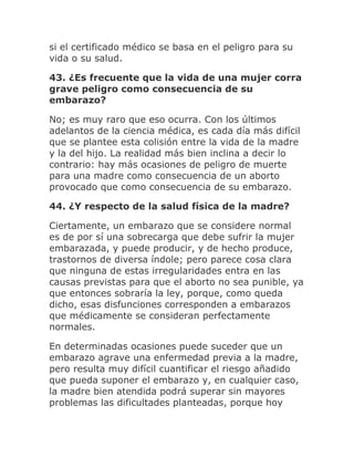 si el certificado médico se basa en el peligro para su
vida o su salud.
43. ¿Es frecuente que la vida de una mujer corra
grave peligro como consecuencia de su
embarazo?
No; es muy raro que eso ocurra. Con los últimos
adelantos de la ciencia médica, es cada día más difícil
que se plantee esta colisión entre la vida de la madre
y la del hijo. La realidad más bien inclina a decir lo
contrario: hay más ocasiones de peligro de muerte
para una madre como consecuencia de un aborto
provocado que como consecuencia de su embarazo.
44. ¿Y respecto de la salud física de la madre?
Ciertamente, un embarazo que se considere normal
es de por sí una sobrecarga que debe sufrir la mujer
embarazada, y puede producir, y de hecho produce,
trastornos de diversa índole; pero parece cosa clara
que ninguna de estas irregularidades entra en las
causas previstas para que el aborto no sea punible, ya
que entonces sobraría la ley, porque, como queda
dicho, esas disfunciones corresponden a embarazos
que médicamente se consideran perfectamente
normales.
En determinadas ocasiones puede suceder que un
embarazo agrave una enfermedad previa a la madre,
pero resulta muy difícil cuantificar el riesgo añadido
que pueda suponer el embarazo y, en cualquier caso,
la madre bien atendida podrá superar sin mayores
problemas las dificultades planteadas, porque hoy
 