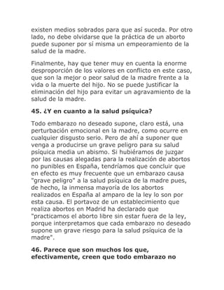 existen medios sobrados para que así suceda. Por otro
lado, no debe olvidarse que la práctica de un aborto
puede suponer por sí misma un empeoramiento de la
salud de la madre.
Finalmente, hay que tener muy en cuenta la enorme
desproporción de los valores en conflicto en este caso,
que son la mejor o peor salud de la madre frente a la
vida o la muerte del hijo. No se puede justificar la
eliminación del hijo para evitar un agravamiento de la
salud de la madre.
45. ¿Y en cuanto a la salud psíquica?
Todo embarazo no deseado supone, claro está, una
perturbación emocional en la madre, como ocurre en
cualquier disgusto serio. Pero de ahí a suponer que
venga a producirse un grave peligro para su salud
psíquica media un abismo. Si hubiéramos de juzgar
por las causas alegadas para la realización de abortos
no punibles en España, tendríamos que concluir que
en efecto es muy frecuente que un embarazo causa
"grave peligro" a la salud psíquica de la madre pues,
de hecho, la inmensa mayoría de los abortos
realizados en España al amparo de la ley lo son por
esta causa. El portavoz de un establecimiento que
realiza abortos en Madrid ha declarado que
"practicamos el aborto libre sin estar fuera de la ley,
porque interpretamos que cada embarazo no deseado
supone un grave riesgo para la salud psíquica de la
madre".
46. Parece que son muchos los que,
efectivamente, creen que todo embarazo no
 