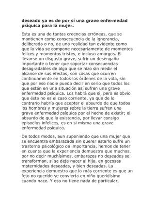 deseado ya es de por sí una grave enfermedad
psíquica para la mujer.
Esta es una de tantas creencias erróneas, que se
mantienen como consecuencia de la ignorancia,
deliberada o no, de una realidad tan evidente como
que la vida se compone necesariamente de momentos
felices y momentos tristes, e incluso amargos. El
llevarse un disgusto grave, sufrir un desengaño
importante o tener que soportar consecuencias
desagradables de algo que se hizo sin medir el
alcance de sus efectos, son cosas que ocurren
continuamente en todos los órdenes de la vida, sin
que por eso nadie pueda decir en serio que todos los
que están en una situación así sufren una grave
enfermedad psíquica. Los habrá que sí, pero es obvio
que éste no es el caso corriente, ya que de lo
contrario habría que aceptar el absurdo de que todos
los hombres y mujeres sobre la tierra sufren una
grave enfermedad psíquica por el hecho de existir; el
absurdo de que la existencia, por llevar consigo
episodios infelices, es en sí misma una grave
enfermedad psíquica.
De todos modos, aun suponiendo que una mujer que
se encuentra embarazada sin querer estarlo sufre un
trastorno psicológico de importancia, hemos de tener
en cuenta que la experiencia demuestra que muchos,
por no decir muchísimos, embarazos no deseados se
transforman, si se deja nacer al hijo, en gozosas
maternidades deseadas, y bien deseadas. La
experiencia demuestra que lo más corriente es que un
feto no querido se convierta en niño queridísimo
cuando nace. Y eso no tiene nada de particular,
 