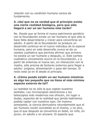 relación con su condición humana carece de
fundamento.
4. ¿Así que no es verdad que al principio existe
una cierta realidad biológica, pero que sólo
llegará a ser un ser humano más tarde?
No. Desde que se forma el nuevo patrimonio genético
con la fecundación existe un ser humano al que sólo le
hace falta desarrollarse y crecer para convertirse en
adulto. A partir de la fecundación se produce un
desarrollo continuo en el nuevo individuo de la especie
humana, pero en este desarrollo nunca se da un
cambio cualitativo que permita afirmar que primero
no existía un ser humano y después, sí. Este cambio
cualitativo únicamente ocurre en la fecundación, y a
partir de entonces el nuevo ser, en interacción con la
madre, sólo precisa de factores externos para llegar a
adulto: oxígeno, alimentación y paso del tiempo. El
resto está ya en él desde el principio.
5. ¿Cómo puede existir un ser humano mientras
es algo tan pequeño que no tiene el más mínimo
aspecto externo de tal?
La realidad no es sólo la que captan nuestros
sentidos. Los microscopios electrónicos y los
telescopios más modernos nos ofrecen, sin lugar a
dudas, aspectos de la realidad que jamás habríamos
podido captar con nuestros ojos. De manera
semejante, la ciencia demuestra rotundamente que el
ser humano recién concebido es el mismo, y no otro,
que el que después se convertirá en bebé, en niño, en
joven, en adulto y en anciano. El aspecto que
 