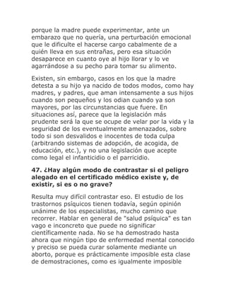 porque la madre puede experimentar, ante un
embarazo que no quería, una perturbación emocional
que le dificulte el hacerse cargo cabalmente de a
quién lleva en sus entrañas, pero esa situación
desaparece en cuanto oye al hijo llorar y lo ve
agarrándose a su pecho para tomar su alimento.
Existen, sin embargo, casos en los que la madre
detesta a su hijo ya nacido de todos modos, como hay
madres, y padres, que aman intensamente a sus hijos
cuando son pequeños y los odian cuando ya son
mayores, por las circunstancias que fuere. En
situaciones así, parece que la legislación más
prudente será la que se ocupe de velar por la vida y la
seguridad de los eventualmente amenazados, sobre
todo si son desvalidos e inocentes de toda culpa
(arbitrando sistemas de adopción, de acogida, de
educación, etc.), y no una legislación que acepte
como legal el infanticidio o el parricidio.
47. ¿Hay algún modo de contrastar si el peligro
alegado en el certificado médico existe y, de
existir, si es o no grave?
Resulta muy difícil contrastar eso. El estudio de los
trastornos psíquicos tienen todavía, según opinión
unánime de los especialistas, mucho camino que
recorrer. Hablar en general de "salud psíquica" es tan
vago e inconcreto que puede no significar
científicamente nada. No se ha demostrado hasta
ahora que ningún tipo de enfermedad mental conocido
y preciso se pueda curar solamente mediante un
aborto, porque es prácticamente imposible esta clase
de demostraciones, como es igualmente imposible
 