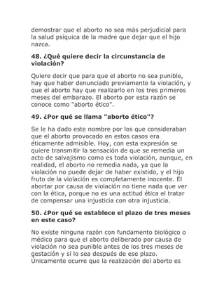 demostrar que el aborto no sea más perjudicial para
la salud psíquica de la madre que dejar que el hijo
nazca.
48. ¿Qué quiere decir la circunstancia de
violación?
Quiere decir que para que el aborto no sea punible,
hay que haber denunciado previamente la violación, y
que el aborto hay que realizarlo en los tres primeros
meses del embarazo. El aborto por esta razón se
conoce como "aborto ético".
49. ¿Por qué se llama "aborto ético"?
Se le ha dado este nombre por los que consideraban
que el aborto provocado en estos casos era
éticamente admisible. Hoy, con esta expresión se
quiere transmitir la sensación de que se remedia un
acto de salvajismo como es toda violación, aunque, en
realidad, el aborto no remedia nada, ya que la
violación no puede dejar de haber existido, y el hijo
fruto de la violación es completamente inocente. El
abortar por causa de violación no tiene nada que ver
con la ética, porque no es una actitud ética el tratar
de compensar una injusticia con otra injusticia.
50. ¿Por qué se establece el plazo de tres meses
en este caso?
No existe ninguna razón con fundamento biológico o
médico para que el aborto deliberado por causa de
violación no sea punible antes de los tres meses de
gestación y sí lo sea después de ese plazo.
Únicamente ocurre que la realización del aborto es
 