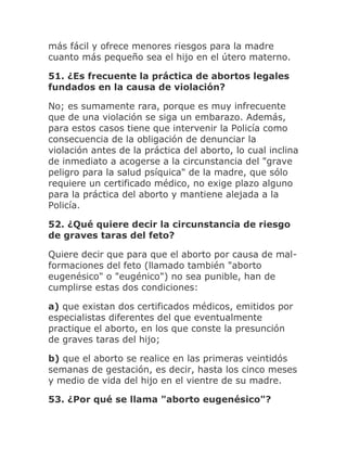 más fácil y ofrece menores riesgos para la madre
cuanto más pequeño sea el hijo en el útero materno.
51. ¿Es frecuente la práctica de abortos legales
fundados en la causa de violación?
No; es sumamente rara, porque es muy infrecuente
que de una violación se siga un embarazo. Además,
para estos casos tiene que intervenir la Policía como
consecuencia de la obligación de denunciar la
violación antes de la práctica del aborto, lo cual inclina
de inmediato a acogerse a la circunstancia del "grave
peligro para la salud psíquica" de la madre, que sólo
requiere un certificado médico, no exige plazo alguno
para la práctica del aborto y mantiene alejada a la
Policía.
52. ¿Qué quiere decir la circunstancia de riesgo
de graves taras del feto?
Quiere decir que para que el aborto por causa de mal-
formaciones del feto (llamado también "aborto
eugenésico" o "eugénico") no sea punible, han de
cumplirse estas dos condiciones:
a) que existan dos certificados médicos, emitidos por
especialistas diferentes del que eventualmente
practique el aborto, en los que conste la presunción
de graves taras del hijo;
b) que el aborto se realice en las primeras veintidós
semanas de gestación, es decir, hasta los cinco meses
y medio de vida del hijo en el vientre de su madre.
53. ¿Por qué se llama "aborto eugenésico"?
 