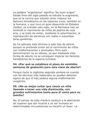 La palabra "eugenésico" significa "de buen origen".
Desde fines del siglo pasado se estudia la eugenesia,
que es la ciencia que estudia cómo mejorar los
factores hereditarios en las especies vivas, también en
la humana, y que tuvo un gran desarrollo en Estados
Unidos; ya entrado este siglo, en la Alemania nazi se
fomentó el nacimiento de niños de padres de raza
aria, y se trató de evitar, mediante la esterilización, la
reproducción de personas con reales o supuestas
taras genéticas.
Se ha aplicado este término a este tipo de aborto
porque se pretende evitar así el nacimiento de niños
con malformaciones o anomalías. Pero esta
denominación no es idónea, ya que mediante esta
forma de aborto no se consiguen mejorar los factores
hereditarios de la especie humana.
54. ¿Por qué se establece el plazo de veintidós
semanas de gestación para esta clase de aborto?
Porque hacia la vigésimo segunda semana es cuando
con las técnicas más habituales se pueden detectar
signos de que el hijo padece alguna malformación
congénita.
55. ¿No es mejor evitar que nazca un niño
llamado a tener una vida disminuida, con
grandes sufrimientos tanto para él como para su
familia?
No. El pensar de esta manera conduce a la aberración
de suponer que dar muerte a un ser humano en
determinadas circunstancias es hacerle un favor. La
 