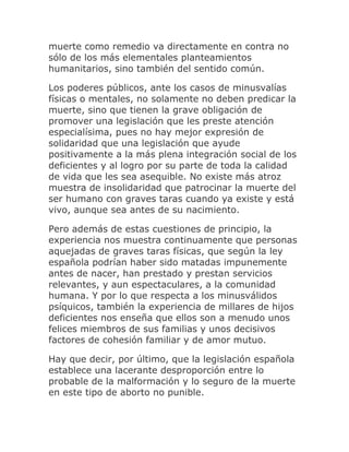muerte como remedio va directamente en contra no
sólo de los más elementales planteamientos
humanitarios, sino también del sentido común.
Los poderes públicos, ante los casos de minusvalías
físicas o mentales, no solamente no deben predicar la
muerte, sino que tienen la grave obligación de
promover una legislación que les preste atención
especialísima, pues no hay mejor expresión de
solidaridad que una legislación que ayude
positivamente a la más plena integración social de los
deficientes y al logro por su parte de toda la calidad
de vida que les sea asequible. No existe más atroz
muestra de insolidaridad que patrocinar la muerte del
ser humano con graves taras cuando ya existe y está
vivo, aunque sea antes de su nacimiento.
Pero además de estas cuestiones de principio, la
experiencia nos muestra continuamente que personas
aquejadas de graves taras físicas, que según la ley
española podrían haber sido matadas impunemente
antes de nacer, han prestado y prestan servicios
relevantes, y aun espectaculares, a la comunidad
humana. Y por lo que respecta a los minusválidos
psíquicos, también la experiencia de millares de hijos
deficientes nos enseña que ellos son a menudo unos
felices miembros de sus familias y unos decisivos
factores de cohesión familiar y de amor mutuo.
Hay que decir, por último, que la legislación española
establece una lacerante desproporción entre lo
probable de la malformación y lo seguro de la muerte
en este tipo de aborto no punible.
 