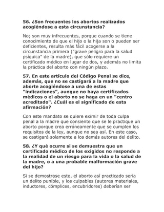 56. ¿Son frecuentes los abortos realizados
acogiéndose a esta circunstancia?
No; son muy infrecuentes, porque cuando se tiene
conocimiento de que el hijo o la hija son o pueden ser
deficientes, resulta más fácil acogerse a la
circunstancia primera ("grave peligro para la salud
psíquica" de la madre), que sólo requiere un
certificado médico en lugar de dos, y además no limita
la práctica del aborto con ningún plazo.
57. En este artículo del Código Penal se dice,
además, que no se castigará a la madre que
aborte acogiéndose a una de estas
"indicaciones", aunque no haya certificados
médicos o el aborto no se haga en un "centro
acreditado". ¿Cuál es el significado de esta
afirmación?
Con este mandato se quiere eximir de toda culpa
penal a la madre que consiente que se le practique un
aborto porque crea erróneamente que se cumplen los
requisitos de la ley, aunque no sea así. En este caso,
se castigará solamente a los demás autores del delito.
58. ¿Y qué ocurre si se demuestra que un
certificado médico de los exigidos no responde a
la realidad de un riesgo para la vida o la salud de
la madre, o a una probable malformación grave
del hijo?
Si se demostrase esto, el aborto así practicado sería
un delito punible, y los culpables (autores materiales,
inductores, cómplices, encubridores) deberían ser
 