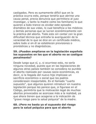 castigados. Pero es sumamente difícil que en la
práctica ocurra esto, porque tendría que abrirse una
causa penal, previa denuncia que permitiera al juez
investigar, y tanto la madre como los familiares lo que
quieren a todo trance es olvidar este episodio
dramático de sus vidas, lo cual beneficia a los médicos
y demás personas que se lucran económicamente con
la práctica del aborto. Todo esto sin contar con la gran
dificultad técnica que entraña la averiguación de la
veracidad de lo que se dice en un certificado médico,
sobre todo si en él se establecen previsiones o
pronósticos y no diagnósticos.
59. ¿Pueden ampliarse en la legislación española
los supuestos en los que el aborto no se castigue
penalmente?
Desde luego que sí, y, si ocurriese esto, no sería
ninguna novedad, puesto que en las legislaciones de
algunos otros países también se considera no punible
el aborto realizado por causas socio-económicas, es
decir, si la llegada del nuevo hijo implicase un
sacrificio económico o social que los padres
considerasen insoportable. Es el llamado "cuarto
supuesto", que algunos quieren introducir en nuestra
legislación porque les parece que, si figurase en el
Código, permitiría que la motivación legal de muchos
abortos provocados se acercase más a la realidad, ya
que ahora tienen que acogerse a la indicación de
"grave riesgo para la salud psíquica" de la madre.
60. ¿Pero no basta ya el supuesto del riesgo
para la salud psíquica para que el aborto
 
