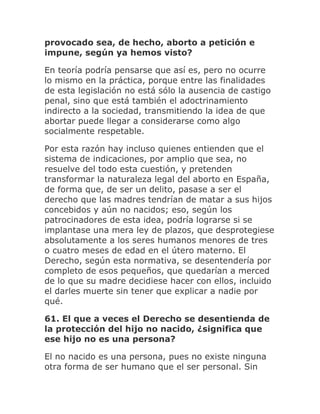 provocado sea, de hecho, aborto a petición e
impune, según ya hemos visto?
En teoría podría pensarse que así es, pero no ocurre
lo mismo en la práctica, porque entre las finalidades
de esta legislación no está sólo la ausencia de castigo
penal, sino que está también el adoctrinamiento
indirecto a la sociedad, transmitiendo la idea de que
abortar puede llegar a considerarse como algo
socialmente respetable.
Por esta razón hay incluso quienes entienden que el
sistema de indicaciones, por amplio que sea, no
resuelve del todo esta cuestión, y pretenden
transformar la naturaleza legal del aborto en España,
de forma que, de ser un delito, pasase a ser el
derecho que las madres tendrían de matar a sus hijos
concebidos y aún no nacidos; eso, según los
patrocinadores de esta idea, podría lograrse si se
implantase una mera ley de plazos, que desprotegiese
absolutamente a los seres humanos menores de tres
o cuatro meses de edad en el útero materno. El
Derecho, según esta normativa, se desentendería por
completo de esos pequeños, que quedarían a merced
de lo que su madre decidiese hacer con ellos, incluido
el darles muerte sin tener que explicar a nadie por
qué.
61. El que a veces el Derecho se desentienda de
la protección del hijo no nacido, ¿significa que
ese hijo no es una persona?
El no nacido es una persona, pues no existe ninguna
otra forma de ser humano que el ser personal. Sin
 